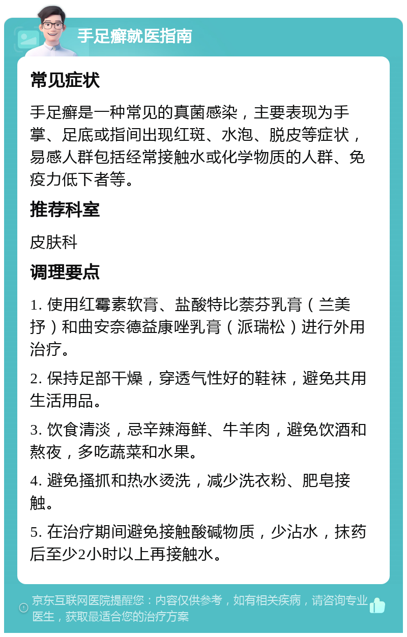 手足癣就医指南 常见症状 手足癣是一种常见的真菌感染，主要表现为手掌、足底或指间出现红斑、水泡、脱皮等症状，易感人群包括经常接触水或化学物质的人群、免疫力低下者等。 推荐科室 皮肤科 调理要点 1. 使用红霉素软膏、盐酸特比萘芬乳膏（兰美抒）和曲安奈德益康唑乳膏（派瑞松）进行外用治疗。 2. 保持足部干燥，穿透气性好的鞋袜，避免共用生活用品。 3. 饮食清淡，忌辛辣海鲜、牛羊肉，避免饮酒和熬夜，多吃蔬菜和水果。 4. 避免搔抓和热水烫洗，减少洗衣粉、肥皂接触。 5. 在治疗期间避免接触酸碱物质，少沾水，抹药后至少2小时以上再接触水。