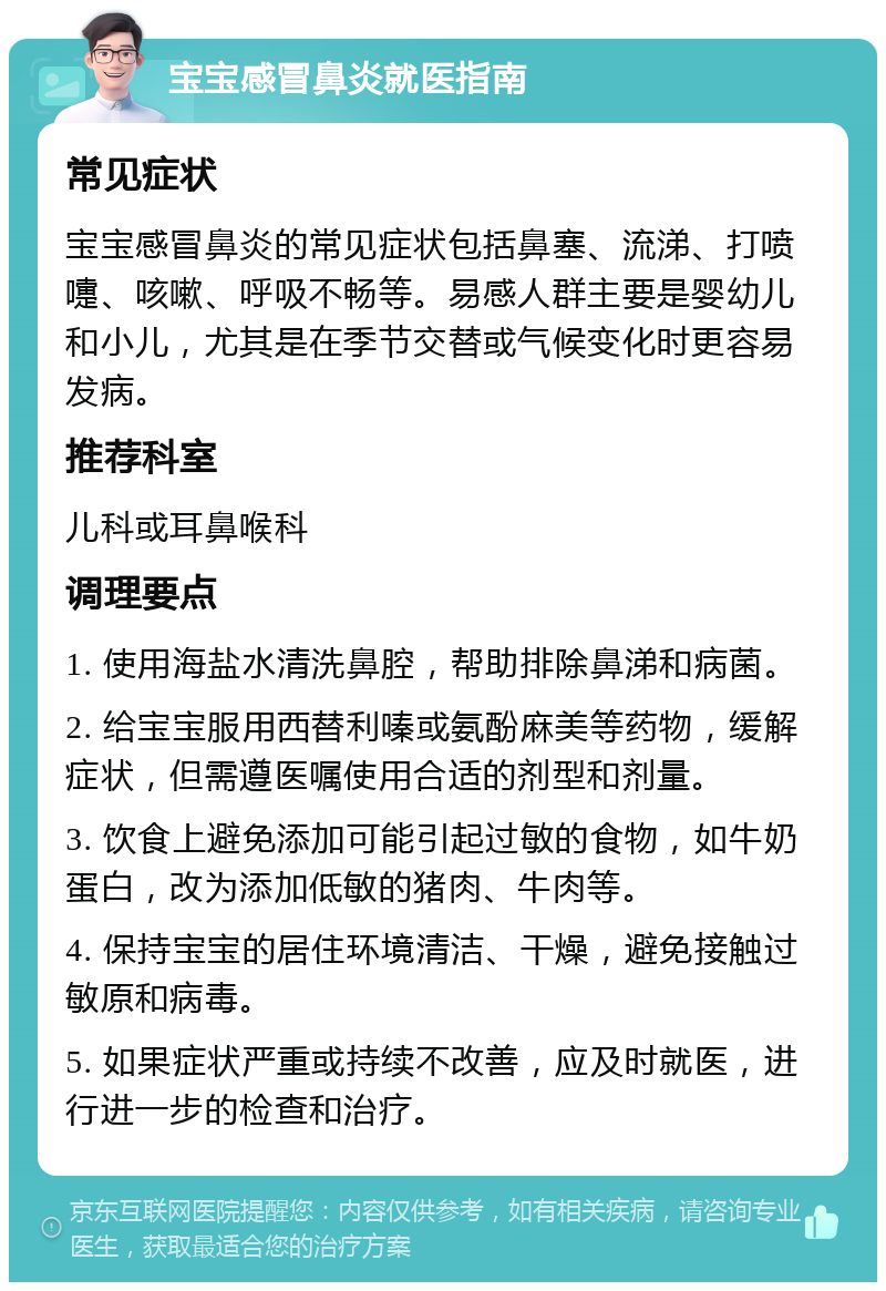 宝宝感冒鼻炎就医指南 常见症状 宝宝感冒鼻炎的常见症状包括鼻塞、流涕、打喷嚏、咳嗽、呼吸不畅等。易感人群主要是婴幼儿和小儿，尤其是在季节交替或气候变化时更容易发病。 推荐科室 儿科或耳鼻喉科 调理要点 1. 使用海盐水清洗鼻腔，帮助排除鼻涕和病菌。 2. 给宝宝服用西替利嗪或氨酚麻美等药物，缓解症状，但需遵医嘱使用合适的剂型和剂量。 3. 饮食上避免添加可能引起过敏的食物，如牛奶蛋白，改为添加低敏的猪肉、牛肉等。 4. 保持宝宝的居住环境清洁、干燥，避免接触过敏原和病毒。 5. 如果症状严重或持续不改善，应及时就医，进行进一步的检查和治疗。