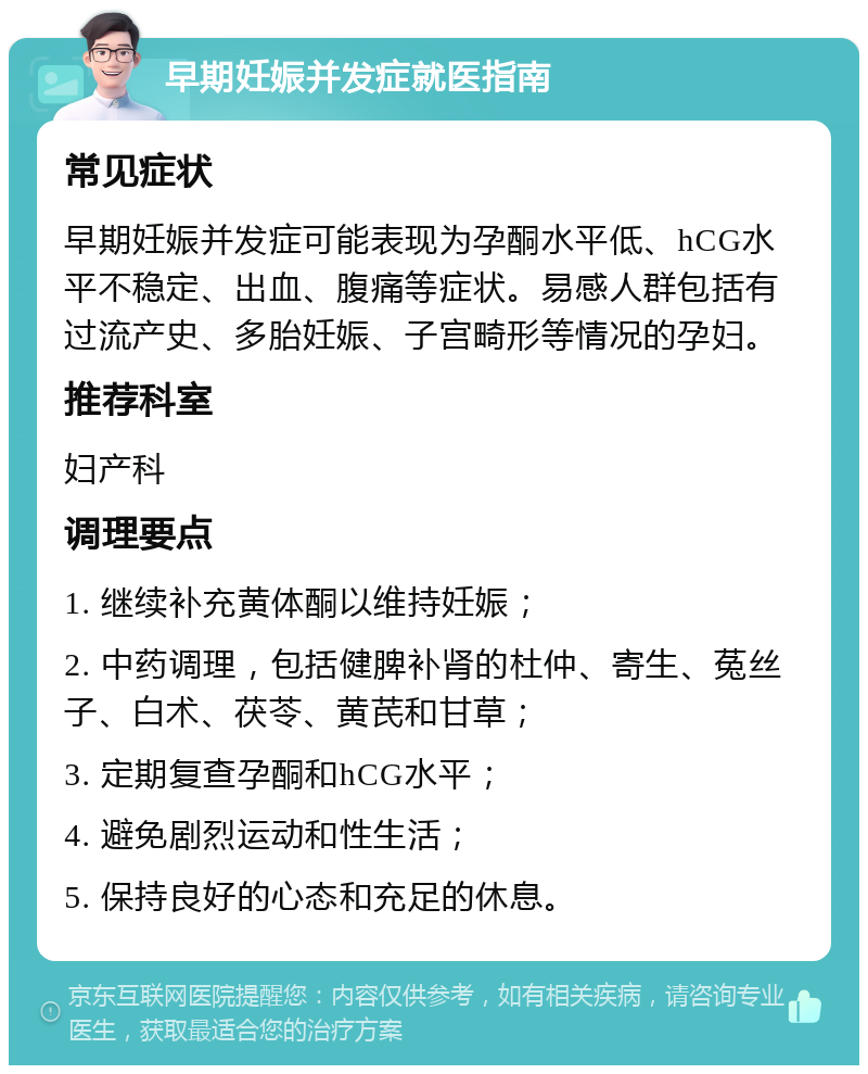 早期妊娠并发症就医指南 常见症状 早期妊娠并发症可能表现为孕酮水平低、hCG水平不稳定、出血、腹痛等症状。易感人群包括有过流产史、多胎妊娠、子宫畸形等情况的孕妇。 推荐科室 妇产科 调理要点 1. 继续补充黄体酮以维持妊娠； 2. 中药调理，包括健脾补肾的杜仲、寄生、菟丝子、白术、茯苓、黄芪和甘草； 3. 定期复查孕酮和hCG水平； 4. 避免剧烈运动和性生活； 5. 保持良好的心态和充足的休息。