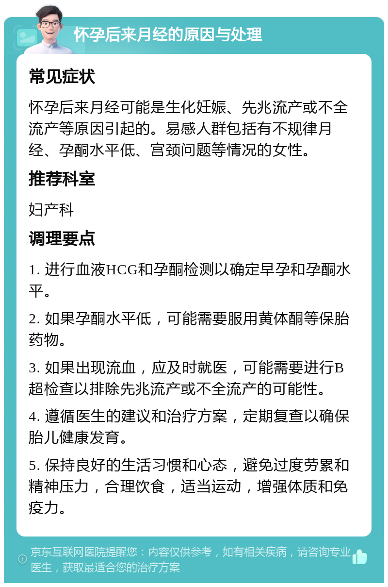 怀孕后来月经的原因与处理 常见症状 怀孕后来月经可能是生化妊娠、先兆流产或不全流产等原因引起的。易感人群包括有不规律月经、孕酮水平低、宫颈问题等情况的女性。 推荐科室 妇产科 调理要点 1. 进行血液HCG和孕酮检测以确定早孕和孕酮水平。 2. 如果孕酮水平低，可能需要服用黄体酮等保胎药物。 3. 如果出现流血，应及时就医，可能需要进行B超检查以排除先兆流产或不全流产的可能性。 4. 遵循医生的建议和治疗方案，定期复查以确保胎儿健康发育。 5. 保持良好的生活习惯和心态，避免过度劳累和精神压力，合理饮食，适当运动，增强体质和免疫力。