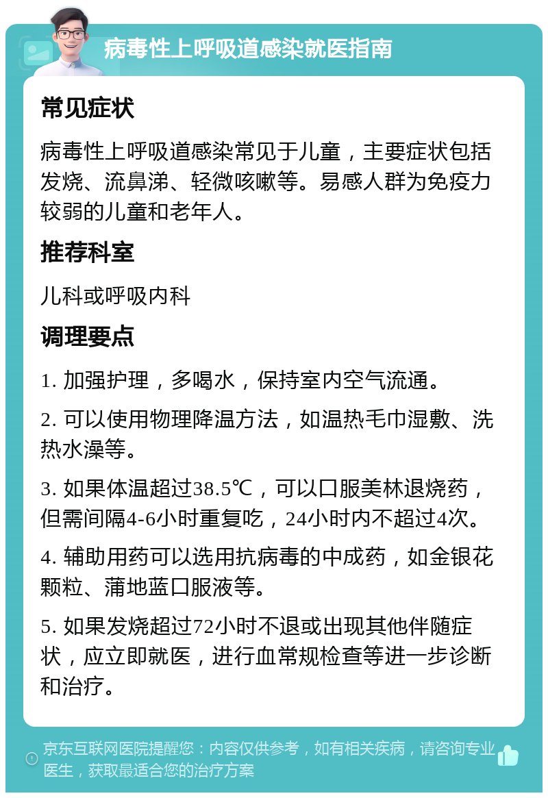 病毒性上呼吸道感染就医指南 常见症状 病毒性上呼吸道感染常见于儿童，主要症状包括发烧、流鼻涕、轻微咳嗽等。易感人群为免疫力较弱的儿童和老年人。 推荐科室 儿科或呼吸内科 调理要点 1. 加强护理，多喝水，保持室内空气流通。 2. 可以使用物理降温方法，如温热毛巾湿敷、洗热水澡等。 3. 如果体温超过38.5℃，可以口服美林退烧药，但需间隔4-6小时重复吃，24小时内不超过4次。 4. 辅助用药可以选用抗病毒的中成药，如金银花颗粒、蒲地蓝口服液等。 5. 如果发烧超过72小时不退或出现其他伴随症状，应立即就医，进行血常规检查等进一步诊断和治疗。