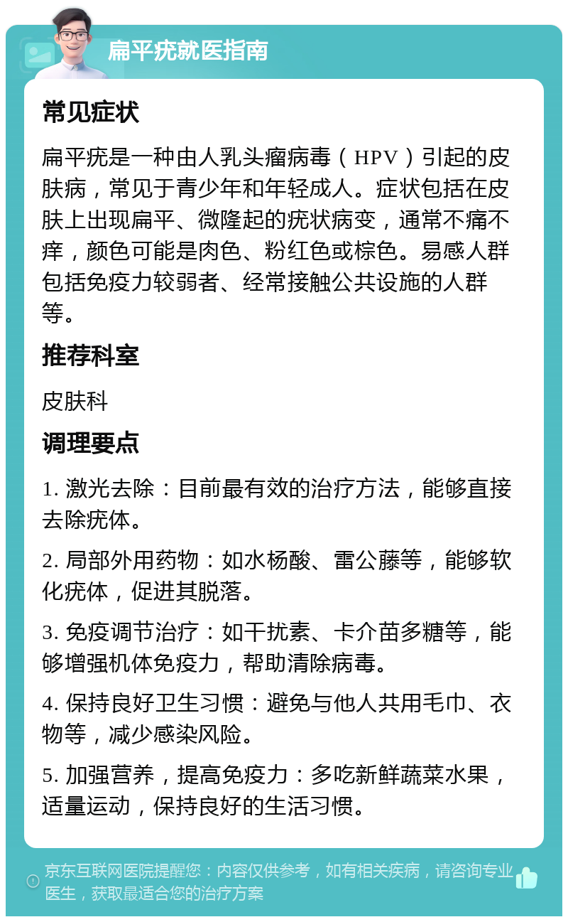 扁平疣就医指南 常见症状 扁平疣是一种由人乳头瘤病毒（HPV）引起的皮肤病，常见于青少年和年轻成人。症状包括在皮肤上出现扁平、微隆起的疣状病变，通常不痛不痒，颜色可能是肉色、粉红色或棕色。易感人群包括免疫力较弱者、经常接触公共设施的人群等。 推荐科室 皮肤科 调理要点 1. 激光去除：目前最有效的治疗方法，能够直接去除疣体。 2. 局部外用药物：如水杨酸、雷公藤等，能够软化疣体，促进其脱落。 3. 免疫调节治疗：如干扰素、卡介苗多糖等，能够增强机体免疫力，帮助清除病毒。 4. 保持良好卫生习惯：避免与他人共用毛巾、衣物等，减少感染风险。 5. 加强营养，提高免疫力：多吃新鲜蔬菜水果，适量运动，保持良好的生活习惯。