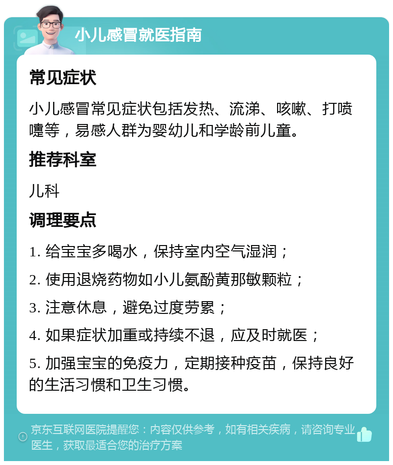 小儿感冒就医指南 常见症状 小儿感冒常见症状包括发热、流涕、咳嗽、打喷嚏等，易感人群为婴幼儿和学龄前儿童。 推荐科室 儿科 调理要点 1. 给宝宝多喝水，保持室内空气湿润； 2. 使用退烧药物如小儿氨酚黄那敏颗粒； 3. 注意休息，避免过度劳累； 4. 如果症状加重或持续不退，应及时就医； 5. 加强宝宝的免疫力，定期接种疫苗，保持良好的生活习惯和卫生习惯。