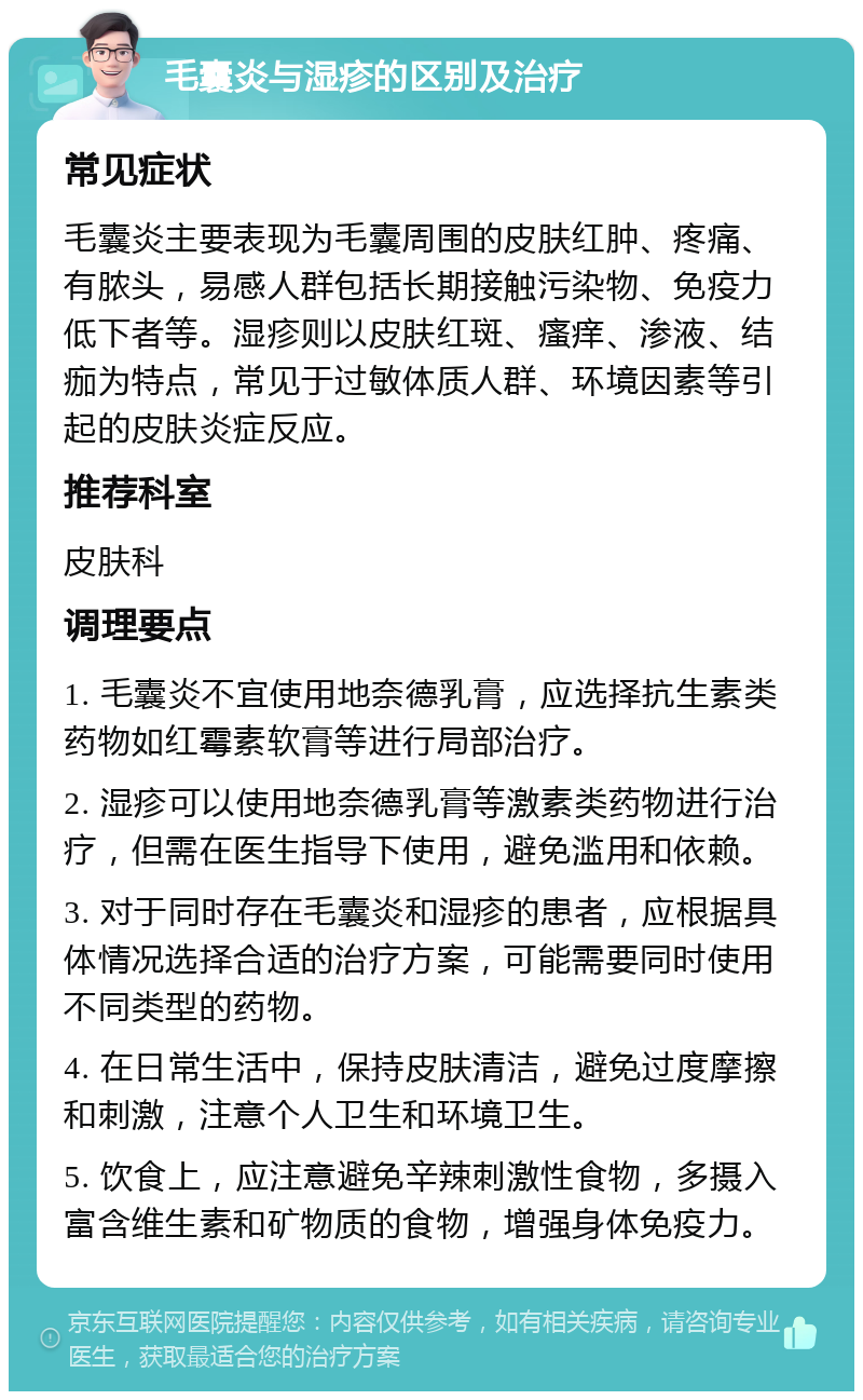 毛囊炎与湿疹的区别及治疗 常见症状 毛囊炎主要表现为毛囊周围的皮肤红肿、疼痛、有脓头，易感人群包括长期接触污染物、免疫力低下者等。湿疹则以皮肤红斑、瘙痒、渗液、结痂为特点，常见于过敏体质人群、环境因素等引起的皮肤炎症反应。 推荐科室 皮肤科 调理要点 1. 毛囊炎不宜使用地奈德乳膏，应选择抗生素类药物如红霉素软膏等进行局部治疗。 2. 湿疹可以使用地奈德乳膏等激素类药物进行治疗，但需在医生指导下使用，避免滥用和依赖。 3. 对于同时存在毛囊炎和湿疹的患者，应根据具体情况选择合适的治疗方案，可能需要同时使用不同类型的药物。 4. 在日常生活中，保持皮肤清洁，避免过度摩擦和刺激，注意个人卫生和环境卫生。 5. 饮食上，应注意避免辛辣刺激性食物，多摄入富含维生素和矿物质的食物，增强身体免疫力。