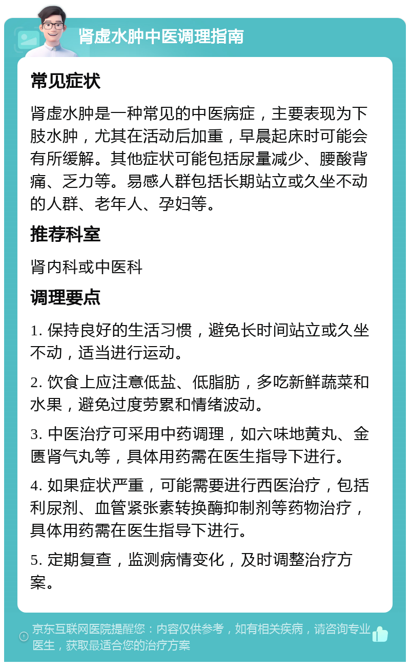 肾虚水肿中医调理指南 常见症状 肾虚水肿是一种常见的中医病症，主要表现为下肢水肿，尤其在活动后加重，早晨起床时可能会有所缓解。其他症状可能包括尿量减少、腰酸背痛、乏力等。易感人群包括长期站立或久坐不动的人群、老年人、孕妇等。 推荐科室 肾内科或中医科 调理要点 1. 保持良好的生活习惯，避免长时间站立或久坐不动，适当进行运动。 2. 饮食上应注意低盐、低脂肪，多吃新鲜蔬菜和水果，避免过度劳累和情绪波动。 3. 中医治疗可采用中药调理，如六味地黄丸、金匮肾气丸等，具体用药需在医生指导下进行。 4. 如果症状严重，可能需要进行西医治疗，包括利尿剂、血管紧张素转换酶抑制剂等药物治疗，具体用药需在医生指导下进行。 5. 定期复查，监测病情变化，及时调整治疗方案。