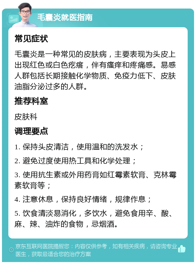 毛囊炎就医指南 常见症状 毛囊炎是一种常见的皮肤病，主要表现为头皮上出现红色或白色疙瘩，伴有瘙痒和疼痛感。易感人群包括长期接触化学物质、免疫力低下、皮肤油脂分泌过多的人群。 推荐科室 皮肤科 调理要点 1. 保持头皮清洁，使用温和的洗发水； 2. 避免过度使用热工具和化学处理； 3. 使用抗生素或外用药膏如红霉素软膏、克林霉素软膏等； 4. 注意休息，保持良好情绪，规律作息； 5. 饮食清淡易消化，多饮水，避免食用辛、酸、麻、辣、油炸的食物，忌烟酒。