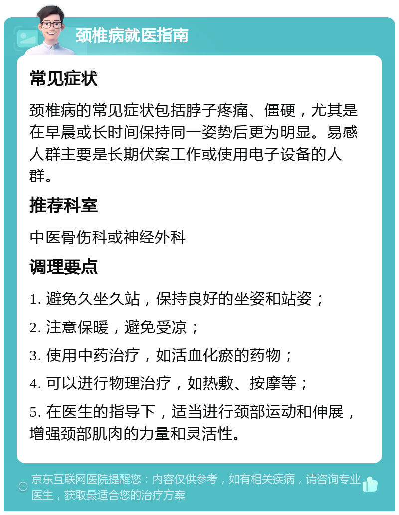 颈椎病就医指南 常见症状 颈椎病的常见症状包括脖子疼痛、僵硬，尤其是在早晨或长时间保持同一姿势后更为明显。易感人群主要是长期伏案工作或使用电子设备的人群。 推荐科室 中医骨伤科或神经外科 调理要点 1. 避免久坐久站，保持良好的坐姿和站姿； 2. 注意保暖，避免受凉； 3. 使用中药治疗，如活血化瘀的药物； 4. 可以进行物理治疗，如热敷、按摩等； 5. 在医生的指导下，适当进行颈部运动和伸展，增强颈部肌肉的力量和灵活性。