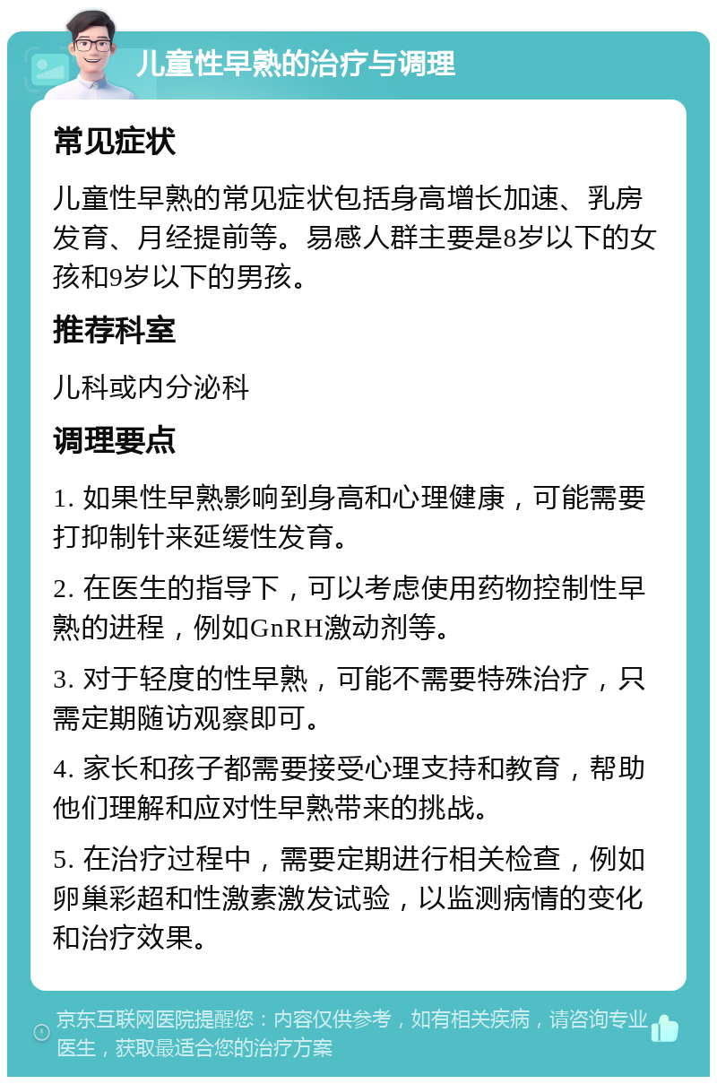 儿童性早熟的治疗与调理 常见症状 儿童性早熟的常见症状包括身高增长加速、乳房发育、月经提前等。易感人群主要是8岁以下的女孩和9岁以下的男孩。 推荐科室 儿科或内分泌科 调理要点 1. 如果性早熟影响到身高和心理健康，可能需要打抑制针来延缓性发育。 2. 在医生的指导下，可以考虑使用药物控制性早熟的进程，例如GnRH激动剂等。 3. 对于轻度的性早熟，可能不需要特殊治疗，只需定期随访观察即可。 4. 家长和孩子都需要接受心理支持和教育，帮助他们理解和应对性早熟带来的挑战。 5. 在治疗过程中，需要定期进行相关检查，例如卵巢彩超和性激素激发试验，以监测病情的变化和治疗效果。