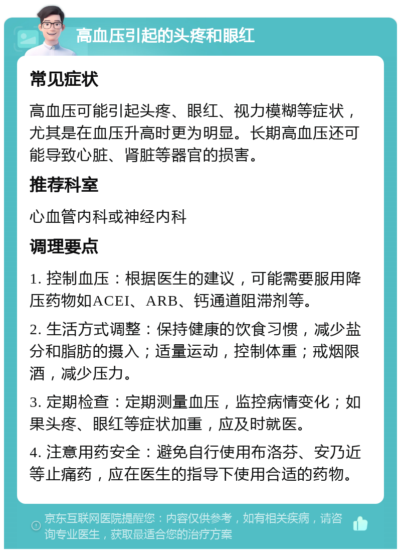 高血压引起的头疼和眼红 常见症状 高血压可能引起头疼、眼红、视力模糊等症状，尤其是在血压升高时更为明显。长期高血压还可能导致心脏、肾脏等器官的损害。 推荐科室 心血管内科或神经内科 调理要点 1. 控制血压：根据医生的建议，可能需要服用降压药物如ACEI、ARB、钙通道阻滞剂等。 2. 生活方式调整：保持健康的饮食习惯，减少盐分和脂肪的摄入；适量运动，控制体重；戒烟限酒，减少压力。 3. 定期检查：定期测量血压，监控病情变化；如果头疼、眼红等症状加重，应及时就医。 4. 注意用药安全：避免自行使用布洛芬、安乃近等止痛药，应在医生的指导下使用合适的药物。