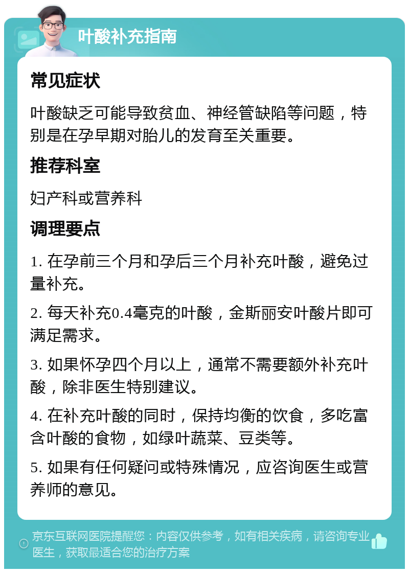 叶酸补充指南 常见症状 叶酸缺乏可能导致贫血、神经管缺陷等问题，特别是在孕早期对胎儿的发育至关重要。 推荐科室 妇产科或营养科 调理要点 1. 在孕前三个月和孕后三个月补充叶酸，避免过量补充。 2. 每天补充0.4毫克的叶酸，金斯丽安叶酸片即可满足需求。 3. 如果怀孕四个月以上，通常不需要额外补充叶酸，除非医生特别建议。 4. 在补充叶酸的同时，保持均衡的饮食，多吃富含叶酸的食物，如绿叶蔬菜、豆类等。 5. 如果有任何疑问或特殊情况，应咨询医生或营养师的意见。