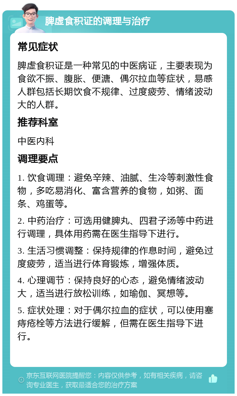 脾虚食积证的调理与治疗 常见症状 脾虚食积证是一种常见的中医病证，主要表现为食欲不振、腹胀、便溏、偶尔拉血等症状，易感人群包括长期饮食不规律、过度疲劳、情绪波动大的人群。 推荐科室 中医内科 调理要点 1. 饮食调理：避免辛辣、油腻、生冷等刺激性食物，多吃易消化、富含营养的食物，如粥、面条、鸡蛋等。 2. 中药治疗：可选用健脾丸、四君子汤等中药进行调理，具体用药需在医生指导下进行。 3. 生活习惯调整：保持规律的作息时间，避免过度疲劳，适当进行体育锻炼，增强体质。 4. 心理调节：保持良好的心态，避免情绪波动大，适当进行放松训练，如瑜伽、冥想等。 5. 症状处理：对于偶尔拉血的症状，可以使用塞痔疮栓等方法进行缓解，但需在医生指导下进行。