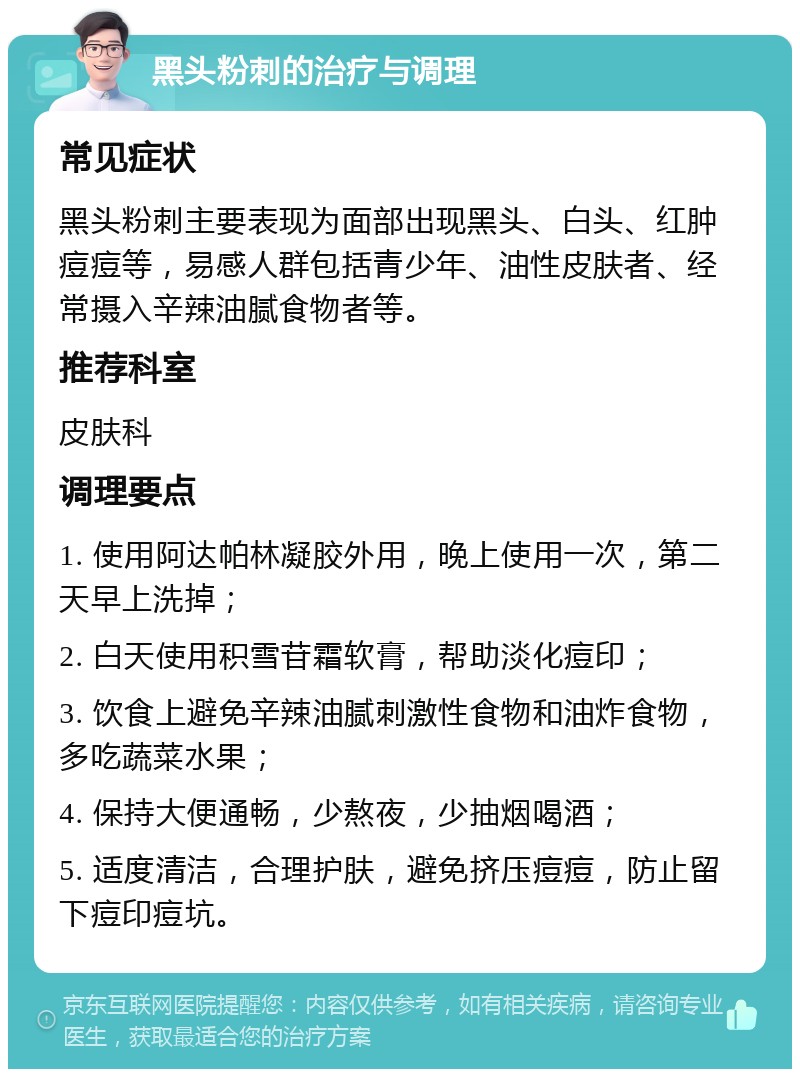 黑头粉刺的治疗与调理 常见症状 黑头粉刺主要表现为面部出现黑头、白头、红肿痘痘等，易感人群包括青少年、油性皮肤者、经常摄入辛辣油腻食物者等。 推荐科室 皮肤科 调理要点 1. 使用阿达帕林凝胶外用，晚上使用一次，第二天早上洗掉； 2. 白天使用积雪苷霜软膏，帮助淡化痘印； 3. 饮食上避免辛辣油腻刺激性食物和油炸食物，多吃蔬菜水果； 4. 保持大便通畅，少熬夜，少抽烟喝酒； 5. 适度清洁，合理护肤，避免挤压痘痘，防止留下痘印痘坑。