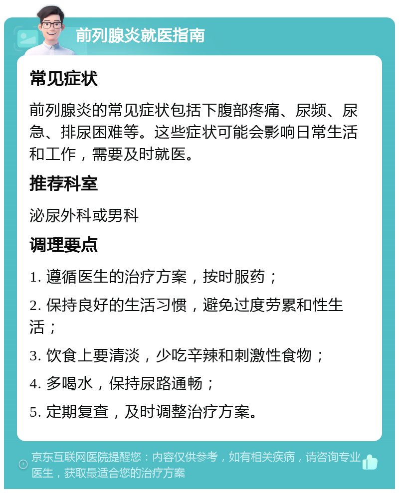 前列腺炎就医指南 常见症状 前列腺炎的常见症状包括下腹部疼痛、尿频、尿急、排尿困难等。这些症状可能会影响日常生活和工作，需要及时就医。 推荐科室 泌尿外科或男科 调理要点 1. 遵循医生的治疗方案，按时服药； 2. 保持良好的生活习惯，避免过度劳累和性生活； 3. 饮食上要清淡，少吃辛辣和刺激性食物； 4. 多喝水，保持尿路通畅； 5. 定期复查，及时调整治疗方案。