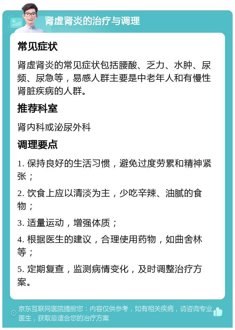 肾虚肾炎的治疗与调理 常见症状 肾虚肾炎的常见症状包括腰酸、乏力、水肿、尿频、尿急等，易感人群主要是中老年人和有慢性肾脏疾病的人群。 推荐科室 肾内科或泌尿外科 调理要点 1. 保持良好的生活习惯，避免过度劳累和精神紧张； 2. 饮食上应以清淡为主，少吃辛辣、油腻的食物； 3. 适量运动，增强体质； 4. 根据医生的建议，合理使用药物，如曲舍林等； 5. 定期复查，监测病情变化，及时调整治疗方案。