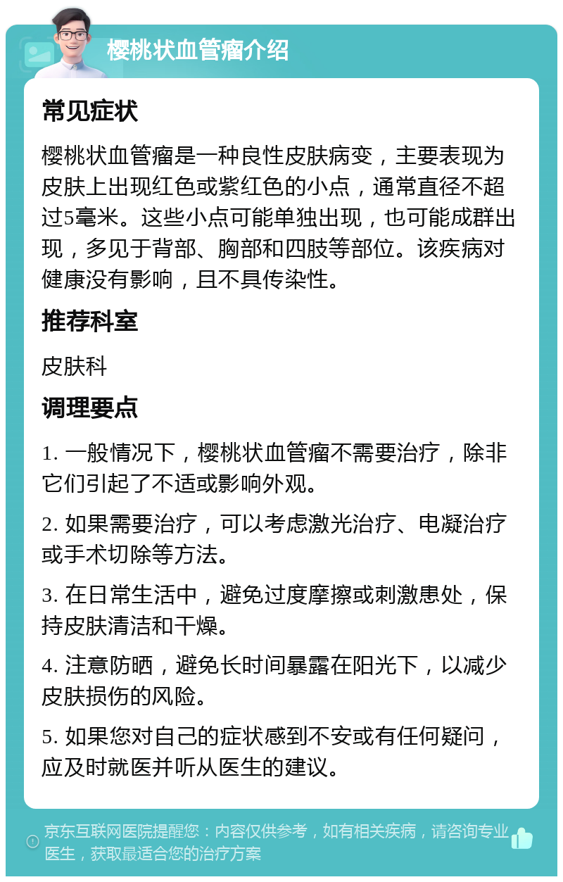 樱桃状血管瘤介绍 常见症状 樱桃状血管瘤是一种良性皮肤病变，主要表现为皮肤上出现红色或紫红色的小点，通常直径不超过5毫米。这些小点可能单独出现，也可能成群出现，多见于背部、胸部和四肢等部位。该疾病对健康没有影响，且不具传染性。 推荐科室 皮肤科 调理要点 1. 一般情况下，樱桃状血管瘤不需要治疗，除非它们引起了不适或影响外观。 2. 如果需要治疗，可以考虑激光治疗、电凝治疗或手术切除等方法。 3. 在日常生活中，避免过度摩擦或刺激患处，保持皮肤清洁和干燥。 4. 注意防晒，避免长时间暴露在阳光下，以减少皮肤损伤的风险。 5. 如果您对自己的症状感到不安或有任何疑问，应及时就医并听从医生的建议。