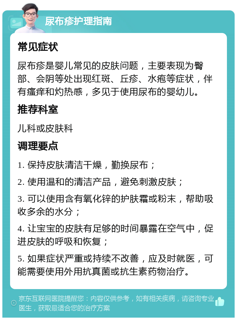 尿布疹护理指南 常见症状 尿布疹是婴儿常见的皮肤问题，主要表现为臀部、会阴等处出现红斑、丘疹、水疱等症状，伴有瘙痒和灼热感，多见于使用尿布的婴幼儿。 推荐科室 儿科或皮肤科 调理要点 1. 保持皮肤清洁干燥，勤换尿布； 2. 使用温和的清洁产品，避免刺激皮肤； 3. 可以使用含有氧化锌的护肤霜或粉末，帮助吸收多余的水分； 4. 让宝宝的皮肤有足够的时间暴露在空气中，促进皮肤的呼吸和恢复； 5. 如果症状严重或持续不改善，应及时就医，可能需要使用外用抗真菌或抗生素药物治疗。