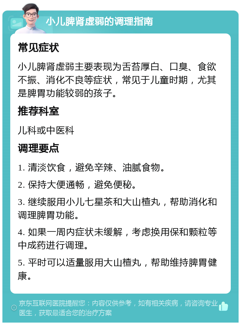 小儿脾肾虚弱的调理指南 常见症状 小儿脾肾虚弱主要表现为舌苔厚白、口臭、食欲不振、消化不良等症状，常见于儿童时期，尤其是脾胃功能较弱的孩子。 推荐科室 儿科或中医科 调理要点 1. 清淡饮食，避免辛辣、油腻食物。 2. 保持大便通畅，避免便秘。 3. 继续服用小儿七星茶和大山楂丸，帮助消化和调理脾胃功能。 4. 如果一周内症状未缓解，考虑换用保和颗粒等中成药进行调理。 5. 平时可以适量服用大山楂丸，帮助维持脾胃健康。