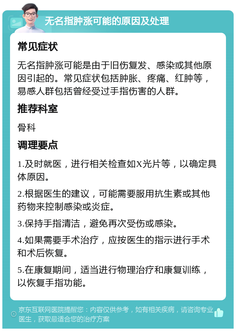 无名指肿涨可能的原因及处理 常见症状 无名指肿涨可能是由于旧伤复发、感染或其他原因引起的。常见症状包括肿胀、疼痛、红肿等，易感人群包括曾经受过手指伤害的人群。 推荐科室 骨科 调理要点 1.及时就医，进行相关检查如X光片等，以确定具体原因。 2.根据医生的建议，可能需要服用抗生素或其他药物来控制感染或炎症。 3.保持手指清洁，避免再次受伤或感染。 4.如果需要手术治疗，应按医生的指示进行手术和术后恢复。 5.在康复期间，适当进行物理治疗和康复训练，以恢复手指功能。