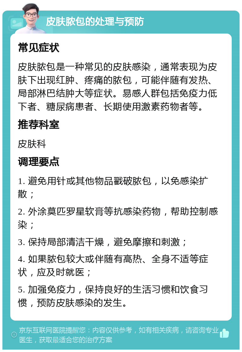 皮肤脓包的处理与预防 常见症状 皮肤脓包是一种常见的皮肤感染，通常表现为皮肤下出现红肿、疼痛的脓包，可能伴随有发热、局部淋巴结肿大等症状。易感人群包括免疫力低下者、糖尿病患者、长期使用激素药物者等。 推荐科室 皮肤科 调理要点 1. 避免用针或其他物品戳破脓包，以免感染扩散； 2. 外涂莫匹罗星软膏等抗感染药物，帮助控制感染； 3. 保持局部清洁干燥，避免摩擦和刺激； 4. 如果脓包较大或伴随有高热、全身不适等症状，应及时就医； 5. 加强免疫力，保持良好的生活习惯和饮食习惯，预防皮肤感染的发生。