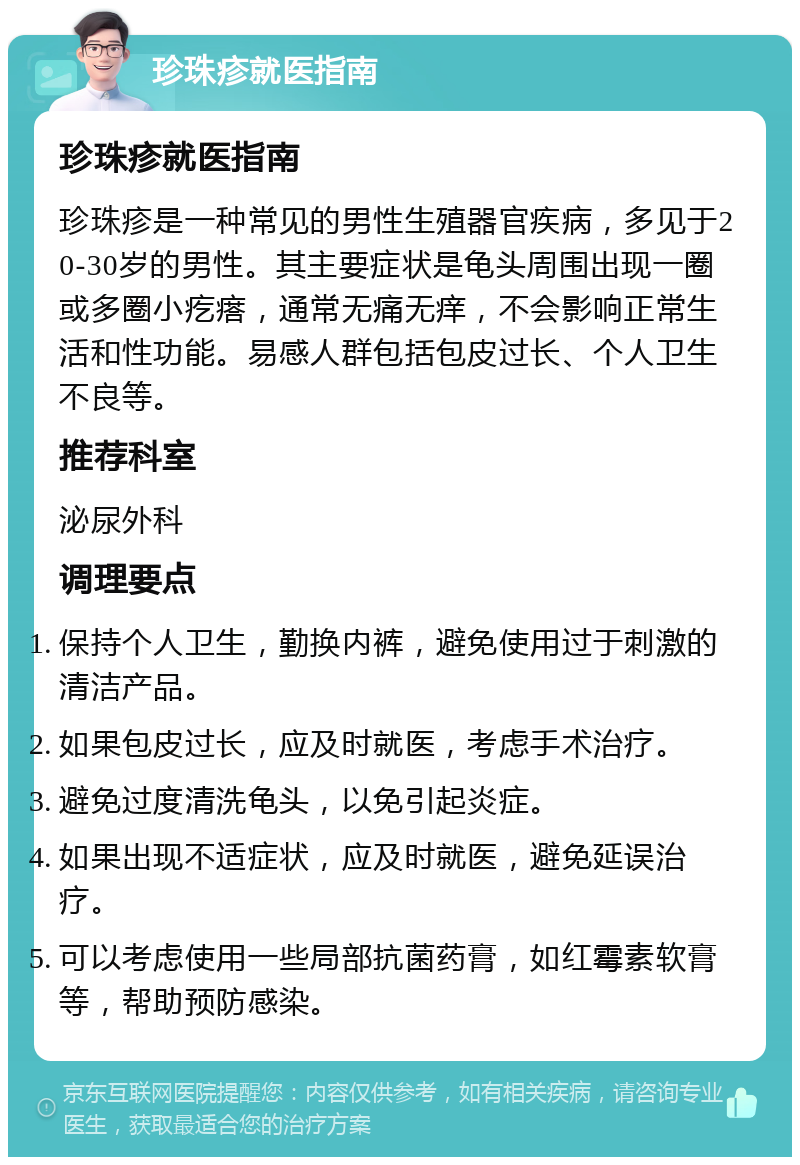 珍珠疹就医指南 珍珠疹就医指南 珍珠疹是一种常见的男性生殖器官疾病，多见于20-30岁的男性。其主要症状是龟头周围出现一圈或多圈小疙瘩，通常无痛无痒，不会影响正常生活和性功能。易感人群包括包皮过长、个人卫生不良等。 推荐科室 泌尿外科 调理要点 保持个人卫生，勤换内裤，避免使用过于刺激的清洁产品。 如果包皮过长，应及时就医，考虑手术治疗。 避免过度清洗龟头，以免引起炎症。 如果出现不适症状，应及时就医，避免延误治疗。 可以考虑使用一些局部抗菌药膏，如红霉素软膏等，帮助预防感染。