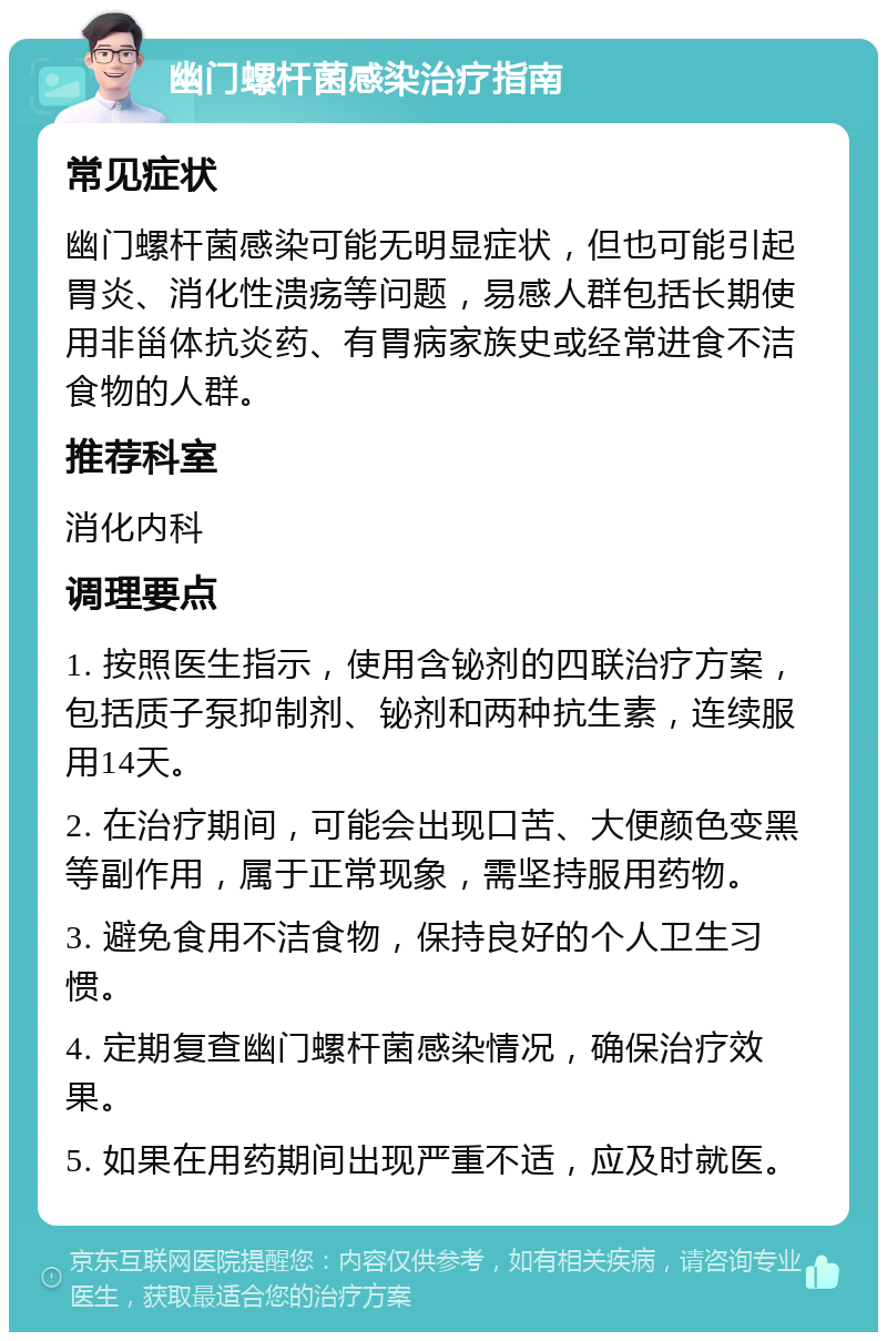 幽门螺杆菌感染治疗指南 常见症状 幽门螺杆菌感染可能无明显症状，但也可能引起胃炎、消化性溃疡等问题，易感人群包括长期使用非甾体抗炎药、有胃病家族史或经常进食不洁食物的人群。 推荐科室 消化内科 调理要点 1. 按照医生指示，使用含铋剂的四联治疗方案，包括质子泵抑制剂、铋剂和两种抗生素，连续服用14天。 2. 在治疗期间，可能会出现口苦、大便颜色变黑等副作用，属于正常现象，需坚持服用药物。 3. 避免食用不洁食物，保持良好的个人卫生习惯。 4. 定期复查幽门螺杆菌感染情况，确保治疗效果。 5. 如果在用药期间出现严重不适，应及时就医。