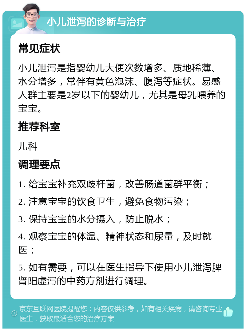 小儿泄泻的诊断与治疗 常见症状 小儿泄泻是指婴幼儿大便次数增多、质地稀薄、水分增多，常伴有黄色泡沫、腹泻等症状。易感人群主要是2岁以下的婴幼儿，尤其是母乳喂养的宝宝。 推荐科室 儿科 调理要点 1. 给宝宝补充双歧杆菌，改善肠道菌群平衡； 2. 注意宝宝的饮食卫生，避免食物污染； 3. 保持宝宝的水分摄入，防止脱水； 4. 观察宝宝的体温、精神状态和尿量，及时就医； 5. 如有需要，可以在医生指导下使用小儿泄泻脾肾阳虚泻的中药方剂进行调理。