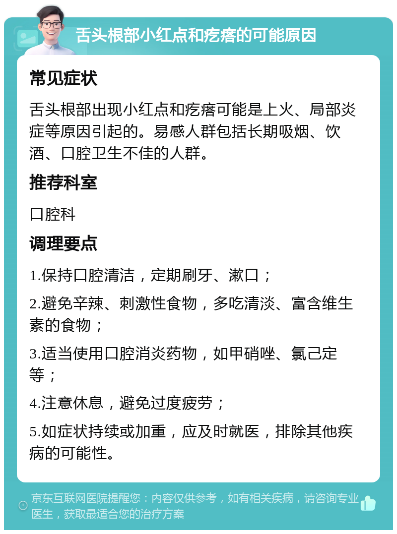 舌头根部小红点和疙瘩的可能原因 常见症状 舌头根部出现小红点和疙瘩可能是上火、局部炎症等原因引起的。易感人群包括长期吸烟、饮酒、口腔卫生不佳的人群。 推荐科室 口腔科 调理要点 1.保持口腔清洁，定期刷牙、漱口； 2.避免辛辣、刺激性食物，多吃清淡、富含维生素的食物； 3.适当使用口腔消炎药物，如甲硝唑、氯己定等； 4.注意休息，避免过度疲劳； 5.如症状持续或加重，应及时就医，排除其他疾病的可能性。