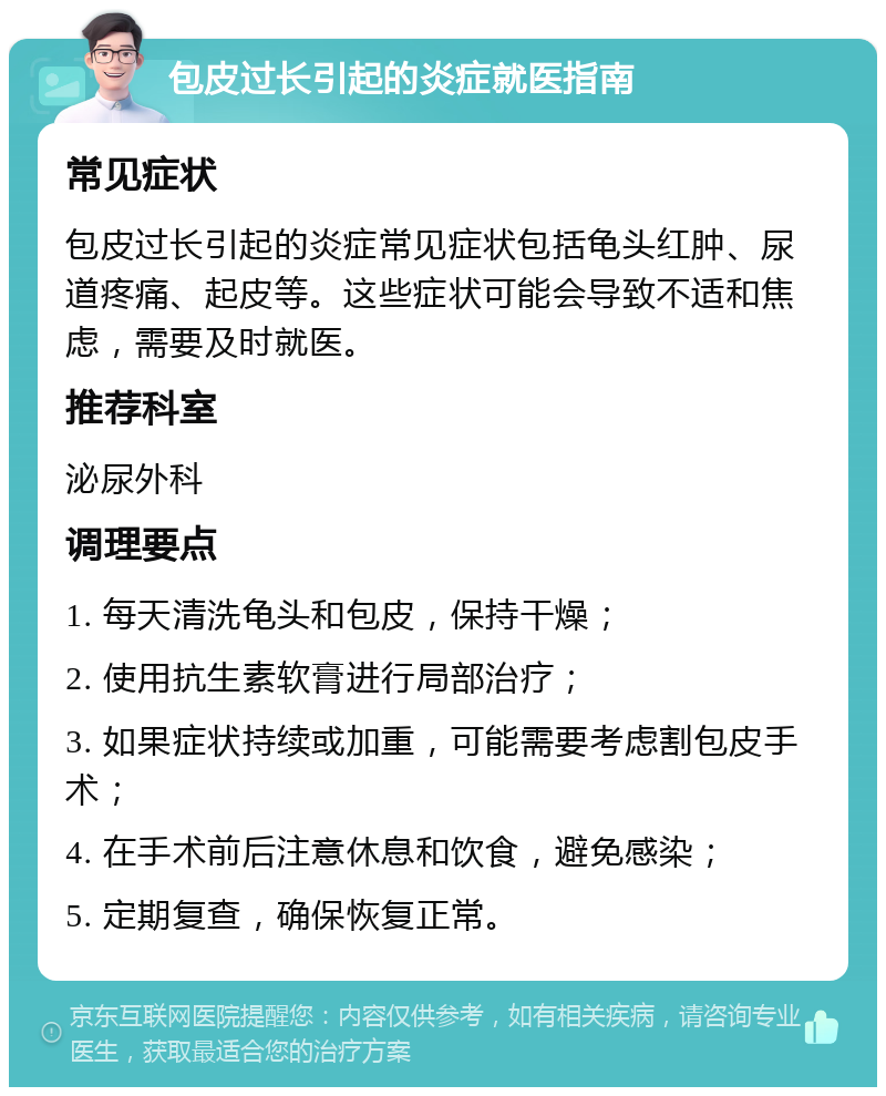 包皮过长引起的炎症就医指南 常见症状 包皮过长引起的炎症常见症状包括龟头红肿、尿道疼痛、起皮等。这些症状可能会导致不适和焦虑，需要及时就医。 推荐科室 泌尿外科 调理要点 1. 每天清洗龟头和包皮，保持干燥； 2. 使用抗生素软膏进行局部治疗； 3. 如果症状持续或加重，可能需要考虑割包皮手术； 4. 在手术前后注意休息和饮食，避免感染； 5. 定期复查，确保恢复正常。