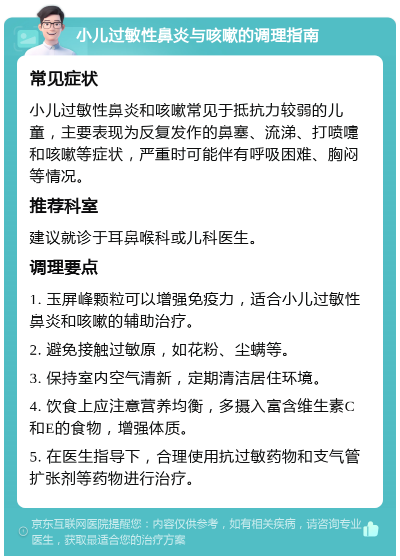 小儿过敏性鼻炎与咳嗽的调理指南 常见症状 小儿过敏性鼻炎和咳嗽常见于抵抗力较弱的儿童，主要表现为反复发作的鼻塞、流涕、打喷嚏和咳嗽等症状，严重时可能伴有呼吸困难、胸闷等情况。 推荐科室 建议就诊于耳鼻喉科或儿科医生。 调理要点 1. 玉屏峰颗粒可以增强免疫力，适合小儿过敏性鼻炎和咳嗽的辅助治疗。 2. 避免接触过敏原，如花粉、尘螨等。 3. 保持室内空气清新，定期清洁居住环境。 4. 饮食上应注意营养均衡，多摄入富含维生素C和E的食物，增强体质。 5. 在医生指导下，合理使用抗过敏药物和支气管扩张剂等药物进行治疗。