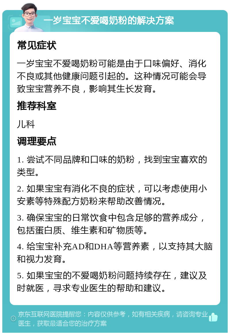 一岁宝宝不爱喝奶粉的解决方案 常见症状 一岁宝宝不爱喝奶粉可能是由于口味偏好、消化不良或其他健康问题引起的。这种情况可能会导致宝宝营养不良，影响其生长发育。 推荐科室 儿科 调理要点 1. 尝试不同品牌和口味的奶粉，找到宝宝喜欢的类型。 2. 如果宝宝有消化不良的症状，可以考虑使用小安素等特殊配方奶粉来帮助改善情况。 3. 确保宝宝的日常饮食中包含足够的营养成分，包括蛋白质、维生素和矿物质等。 4. 给宝宝补充AD和DHA等营养素，以支持其大脑和视力发育。 5. 如果宝宝的不爱喝奶粉问题持续存在，建议及时就医，寻求专业医生的帮助和建议。