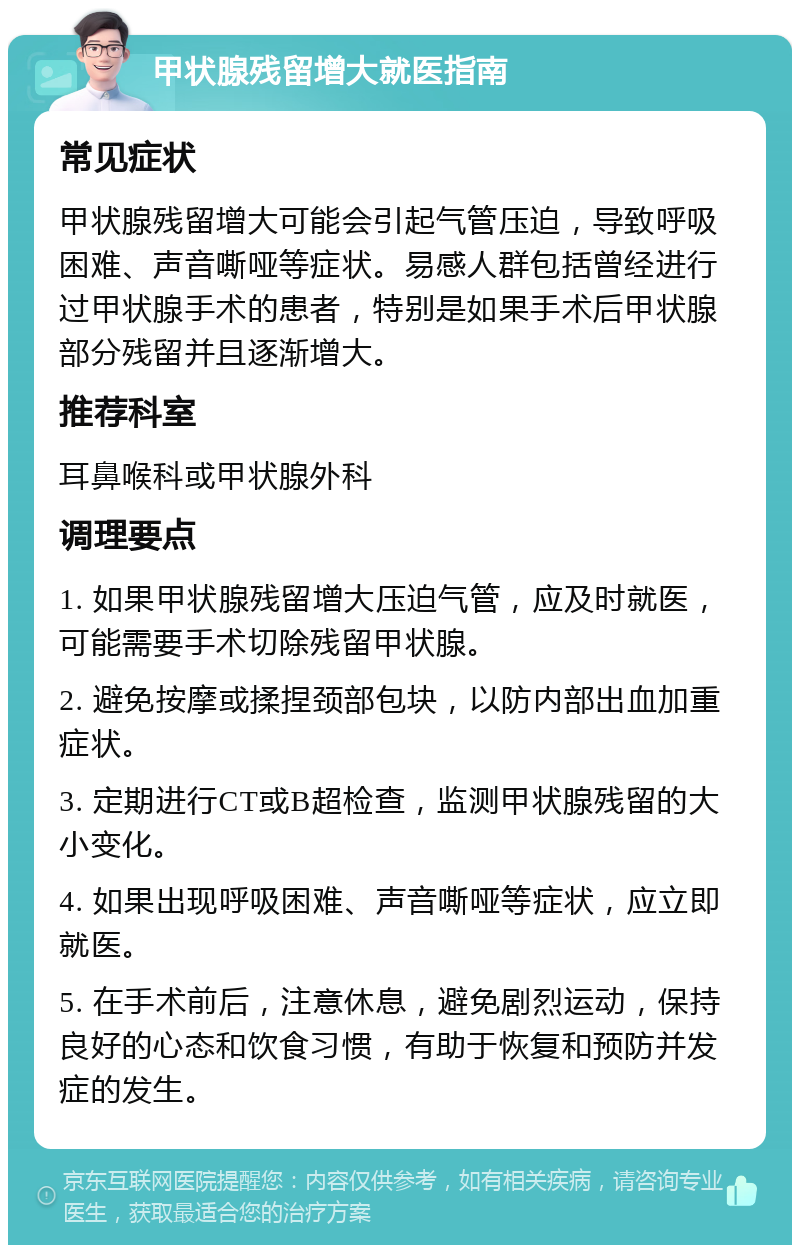 甲状腺残留增大就医指南 常见症状 甲状腺残留增大可能会引起气管压迫，导致呼吸困难、声音嘶哑等症状。易感人群包括曾经进行过甲状腺手术的患者，特别是如果手术后甲状腺部分残留并且逐渐增大。 推荐科室 耳鼻喉科或甲状腺外科 调理要点 1. 如果甲状腺残留增大压迫气管，应及时就医，可能需要手术切除残留甲状腺。 2. 避免按摩或揉捏颈部包块，以防内部出血加重症状。 3. 定期进行CT或B超检查，监测甲状腺残留的大小变化。 4. 如果出现呼吸困难、声音嘶哑等症状，应立即就医。 5. 在手术前后，注意休息，避免剧烈运动，保持良好的心态和饮食习惯，有助于恢复和预防并发症的发生。