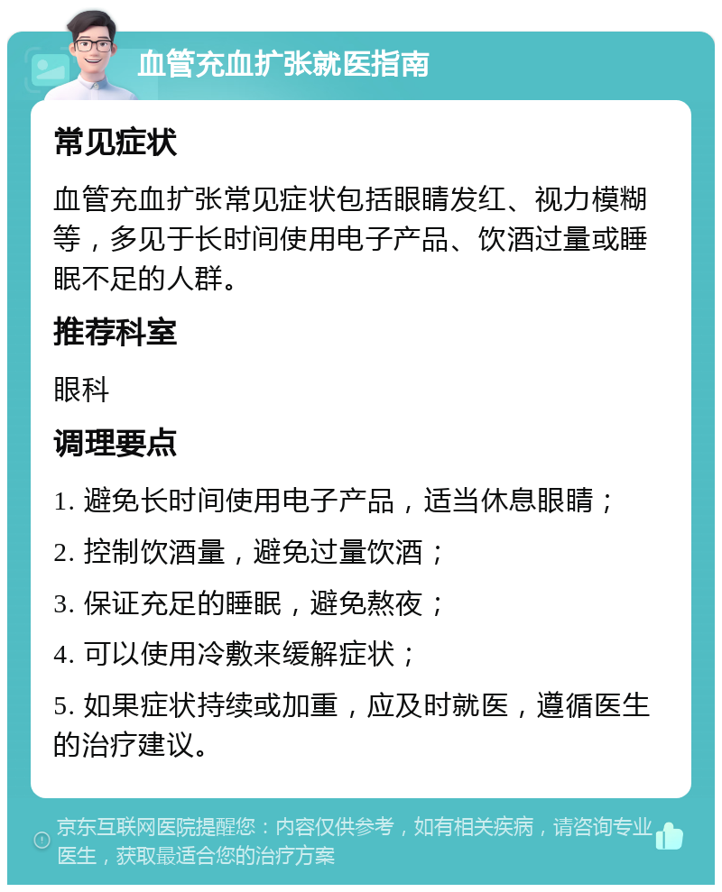 血管充血扩张就医指南 常见症状 血管充血扩张常见症状包括眼睛发红、视力模糊等，多见于长时间使用电子产品、饮酒过量或睡眠不足的人群。 推荐科室 眼科 调理要点 1. 避免长时间使用电子产品，适当休息眼睛； 2. 控制饮酒量，避免过量饮酒； 3. 保证充足的睡眠，避免熬夜； 4. 可以使用冷敷来缓解症状； 5. 如果症状持续或加重，应及时就医，遵循医生的治疗建议。