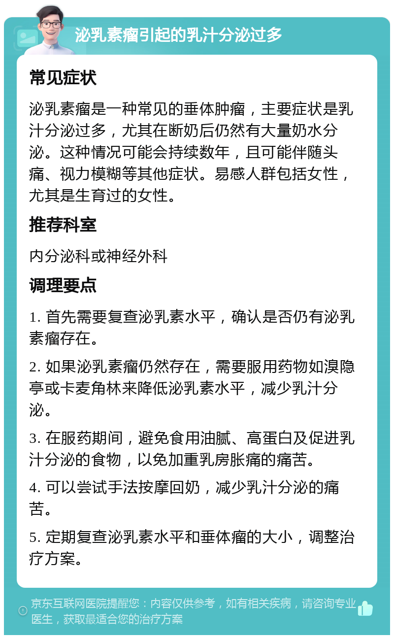 泌乳素瘤引起的乳汁分泌过多 常见症状 泌乳素瘤是一种常见的垂体肿瘤，主要症状是乳汁分泌过多，尤其在断奶后仍然有大量奶水分泌。这种情况可能会持续数年，且可能伴随头痛、视力模糊等其他症状。易感人群包括女性，尤其是生育过的女性。 推荐科室 内分泌科或神经外科 调理要点 1. 首先需要复查泌乳素水平，确认是否仍有泌乳素瘤存在。 2. 如果泌乳素瘤仍然存在，需要服用药物如溴隐亭或卡麦角林来降低泌乳素水平，减少乳汁分泌。 3. 在服药期间，避免食用油腻、高蛋白及促进乳汁分泌的食物，以免加重乳房胀痛的痛苦。 4. 可以尝试手法按摩回奶，减少乳汁分泌的痛苦。 5. 定期复查泌乳素水平和垂体瘤的大小，调整治疗方案。