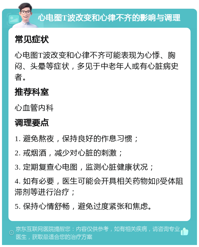 心电图T波改变和心律不齐的影响与调理 常见症状 心电图T波改变和心律不齐可能表现为心悸、胸闷、头晕等症状，多见于中老年人或有心脏病史者。 推荐科室 心血管内科 调理要点 1. 避免熬夜，保持良好的作息习惯； 2. 戒烟酒，减少对心脏的刺激； 3. 定期复查心电图，监测心脏健康状况； 4. 如有必要，医生可能会开具相关药物如β受体阻滞剂等进行治疗； 5. 保持心情舒畅，避免过度紧张和焦虑。