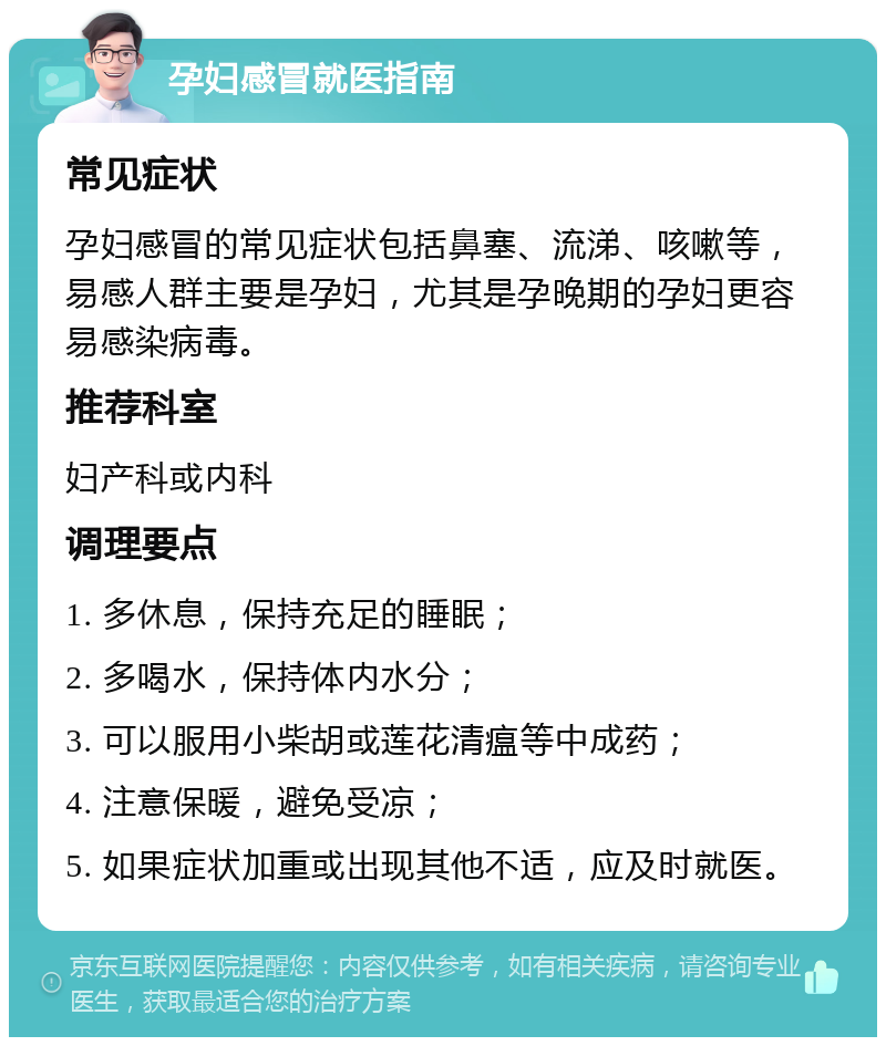 孕妇感冒就医指南 常见症状 孕妇感冒的常见症状包括鼻塞、流涕、咳嗽等，易感人群主要是孕妇，尤其是孕晚期的孕妇更容易感染病毒。 推荐科室 妇产科或内科 调理要点 1. 多休息，保持充足的睡眠； 2. 多喝水，保持体内水分； 3. 可以服用小柴胡或莲花清瘟等中成药； 4. 注意保暖，避免受凉； 5. 如果症状加重或出现其他不适，应及时就医。