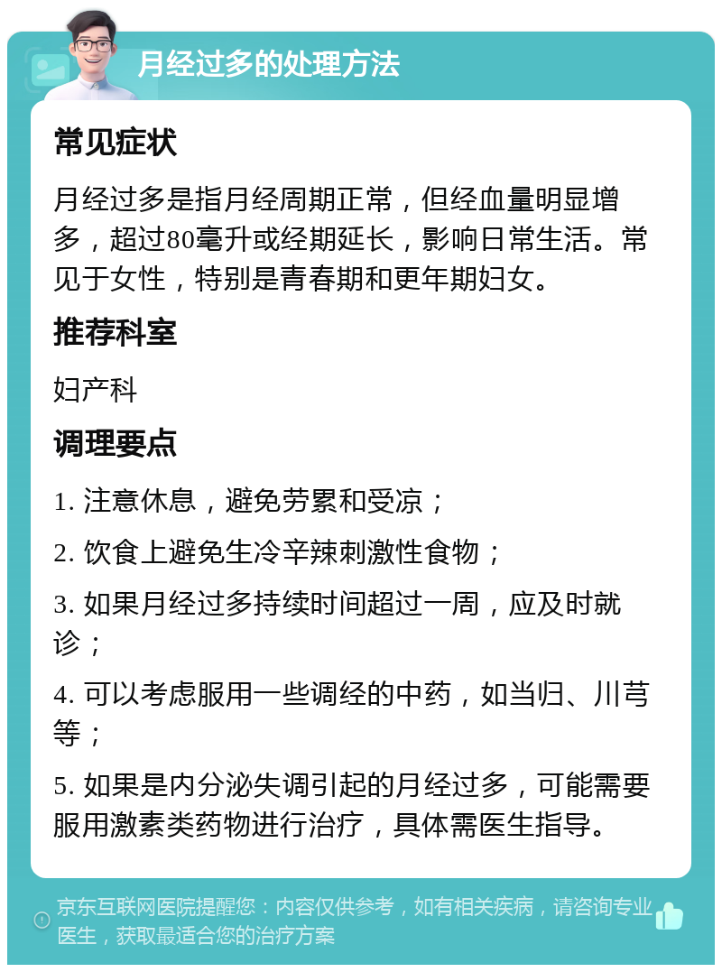 月经过多的处理方法 常见症状 月经过多是指月经周期正常，但经血量明显增多，超过80毫升或经期延长，影响日常生活。常见于女性，特别是青春期和更年期妇女。 推荐科室 妇产科 调理要点 1. 注意休息，避免劳累和受凉； 2. 饮食上避免生冷辛辣刺激性食物； 3. 如果月经过多持续时间超过一周，应及时就诊； 4. 可以考虑服用一些调经的中药，如当归、川芎等； 5. 如果是内分泌失调引起的月经过多，可能需要服用激素类药物进行治疗，具体需医生指导。