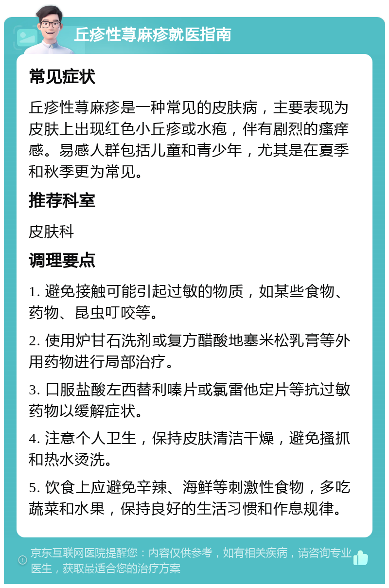 丘疹性荨麻疹就医指南 常见症状 丘疹性荨麻疹是一种常见的皮肤病，主要表现为皮肤上出现红色小丘疹或水疱，伴有剧烈的瘙痒感。易感人群包括儿童和青少年，尤其是在夏季和秋季更为常见。 推荐科室 皮肤科 调理要点 1. 避免接触可能引起过敏的物质，如某些食物、药物、昆虫叮咬等。 2. 使用炉甘石洗剂或复方醋酸地塞米松乳膏等外用药物进行局部治疗。 3. 口服盐酸左西替利嗪片或氯雷他定片等抗过敏药物以缓解症状。 4. 注意个人卫生，保持皮肤清洁干燥，避免搔抓和热水烫洗。 5. 饮食上应避免辛辣、海鲜等刺激性食物，多吃蔬菜和水果，保持良好的生活习惯和作息规律。