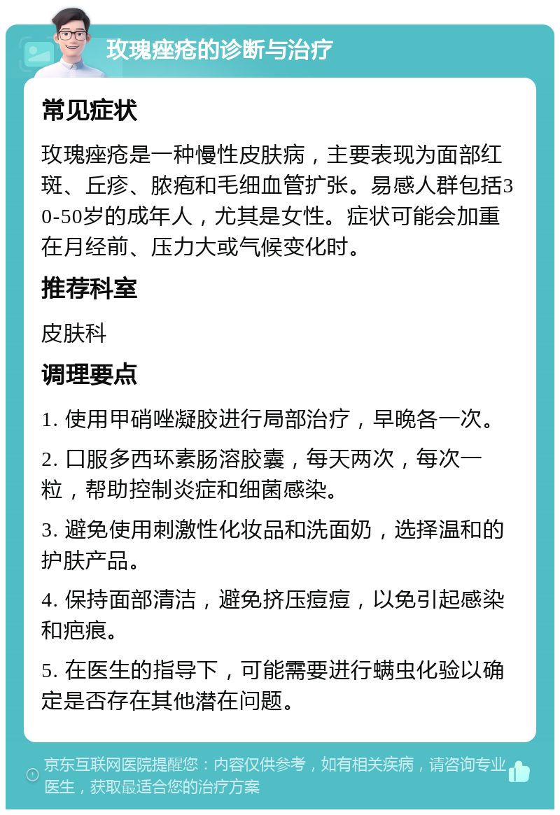 玫瑰痤疮的诊断与治疗 常见症状 玫瑰痤疮是一种慢性皮肤病，主要表现为面部红斑、丘疹、脓疱和毛细血管扩张。易感人群包括30-50岁的成年人，尤其是女性。症状可能会加重在月经前、压力大或气候变化时。 推荐科室 皮肤科 调理要点 1. 使用甲硝唑凝胶进行局部治疗，早晚各一次。 2. 口服多西环素肠溶胶囊，每天两次，每次一粒，帮助控制炎症和细菌感染。 3. 避免使用刺激性化妆品和洗面奶，选择温和的护肤产品。 4. 保持面部清洁，避免挤压痘痘，以免引起感染和疤痕。 5. 在医生的指导下，可能需要进行螨虫化验以确定是否存在其他潜在问题。