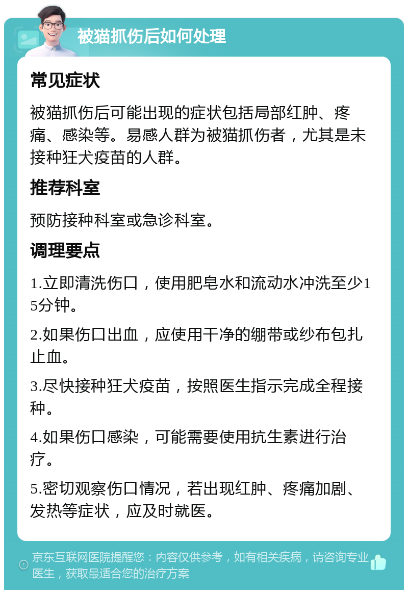 被猫抓伤后如何处理 常见症状 被猫抓伤后可能出现的症状包括局部红肿、疼痛、感染等。易感人群为被猫抓伤者，尤其是未接种狂犬疫苗的人群。 推荐科室 预防接种科室或急诊科室。 调理要点 1.立即清洗伤口，使用肥皂水和流动水冲洗至少15分钟。 2.如果伤口出血，应使用干净的绷带或纱布包扎止血。 3.尽快接种狂犬疫苗，按照医生指示完成全程接种。 4.如果伤口感染，可能需要使用抗生素进行治疗。 5.密切观察伤口情况，若出现红肿、疼痛加剧、发热等症状，应及时就医。