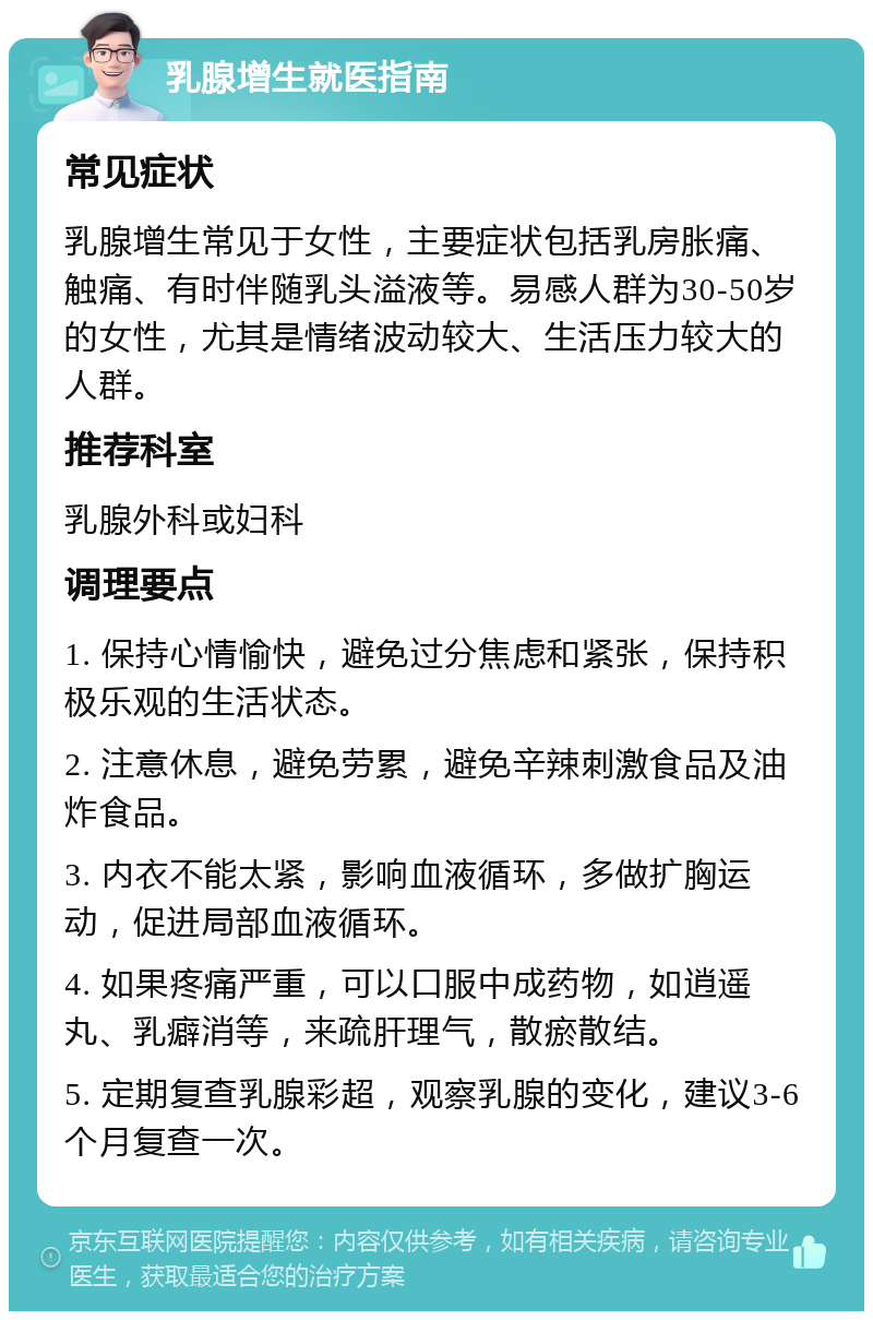 乳腺增生就医指南 常见症状 乳腺增生常见于女性，主要症状包括乳房胀痛、触痛、有时伴随乳头溢液等。易感人群为30-50岁的女性，尤其是情绪波动较大、生活压力较大的人群。 推荐科室 乳腺外科或妇科 调理要点 1. 保持心情愉快，避免过分焦虑和紧张，保持积极乐观的生活状态。 2. 注意休息，避免劳累，避免辛辣刺激食品及油炸食品。 3. 内衣不能太紧，影响血液循环，多做扩胸运动，促进局部血液循环。 4. 如果疼痛严重，可以口服中成药物，如逍遥丸、乳癖消等，来疏肝理气，散瘀散结。 5. 定期复查乳腺彩超，观察乳腺的变化，建议3-6个月复查一次。