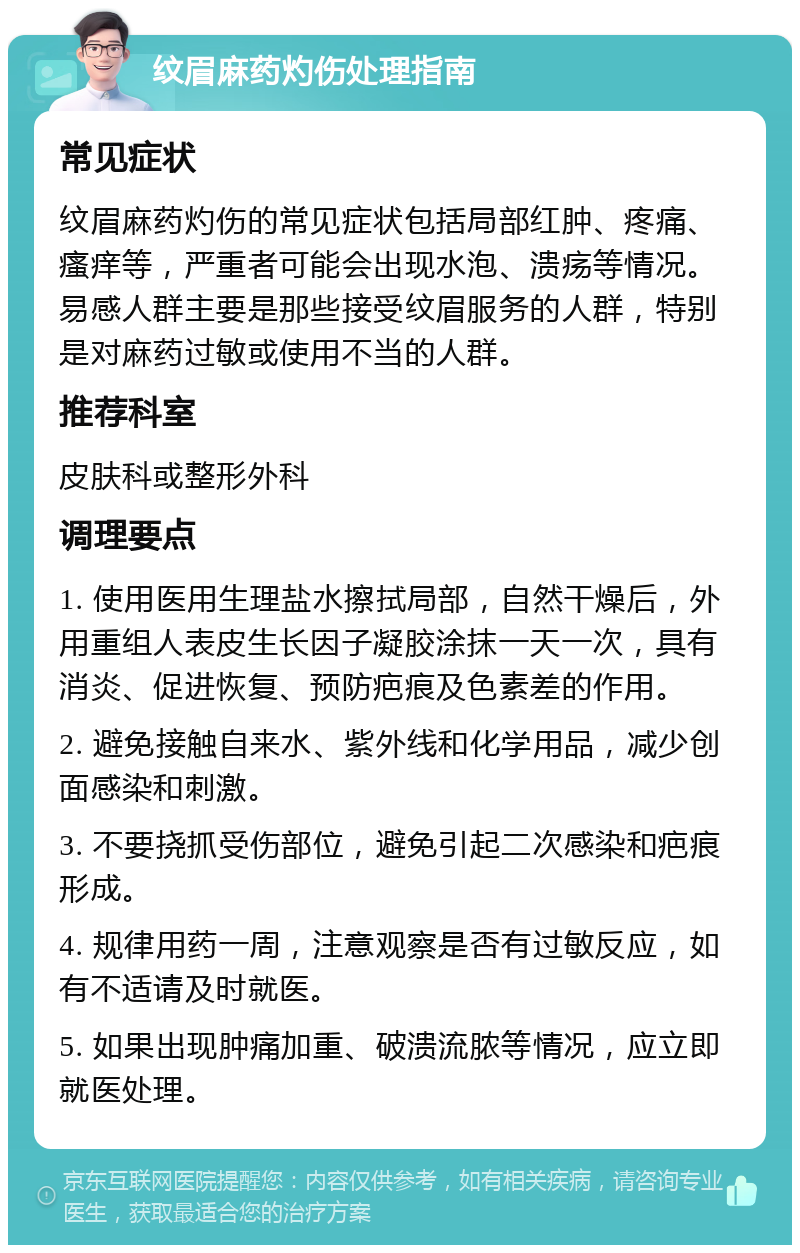 纹眉麻药灼伤处理指南 常见症状 纹眉麻药灼伤的常见症状包括局部红肿、疼痛、瘙痒等，严重者可能会出现水泡、溃疡等情况。易感人群主要是那些接受纹眉服务的人群，特别是对麻药过敏或使用不当的人群。 推荐科室 皮肤科或整形外科 调理要点 1. 使用医用生理盐水擦拭局部，自然干燥后，外用重组人表皮生长因子凝胶涂抹一天一次，具有消炎、促进恢复、预防疤痕及色素差的作用。 2. 避免接触自来水、紫外线和化学用品，减少创面感染和刺激。 3. 不要挠抓受伤部位，避免引起二次感染和疤痕形成。 4. 规律用药一周，注意观察是否有过敏反应，如有不适请及时就医。 5. 如果出现肿痛加重、破溃流脓等情况，应立即就医处理。