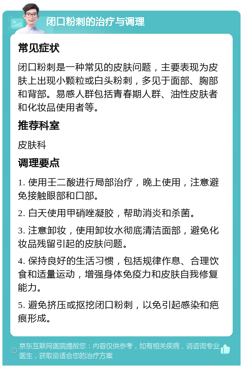 闭口粉刺的治疗与调理 常见症状 闭口粉刺是一种常见的皮肤问题，主要表现为皮肤上出现小颗粒或白头粉刺，多见于面部、胸部和背部。易感人群包括青春期人群、油性皮肤者和化妆品使用者等。 推荐科室 皮肤科 调理要点 1. 使用壬二酸进行局部治疗，晚上使用，注意避免接触眼部和口部。 2. 白天使用甲硝唑凝胶，帮助消炎和杀菌。 3. 注意卸妆，使用卸妆水彻底清洁面部，避免化妆品残留引起的皮肤问题。 4. 保持良好的生活习惯，包括规律作息、合理饮食和适量运动，增强身体免疫力和皮肤自我修复能力。 5. 避免挤压或抠挖闭口粉刺，以免引起感染和疤痕形成。