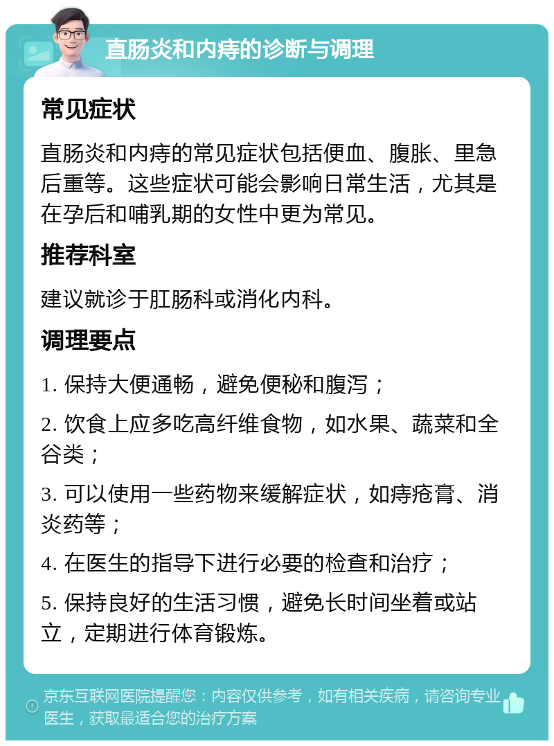 直肠炎和内痔的诊断与调理 常见症状 直肠炎和内痔的常见症状包括便血、腹胀、里急后重等。这些症状可能会影响日常生活，尤其是在孕后和哺乳期的女性中更为常见。 推荐科室 建议就诊于肛肠科或消化内科。 调理要点 1. 保持大便通畅，避免便秘和腹泻； 2. 饮食上应多吃高纤维食物，如水果、蔬菜和全谷类； 3. 可以使用一些药物来缓解症状，如痔疮膏、消炎药等； 4. 在医生的指导下进行必要的检查和治疗； 5. 保持良好的生活习惯，避免长时间坐着或站立，定期进行体育锻炼。