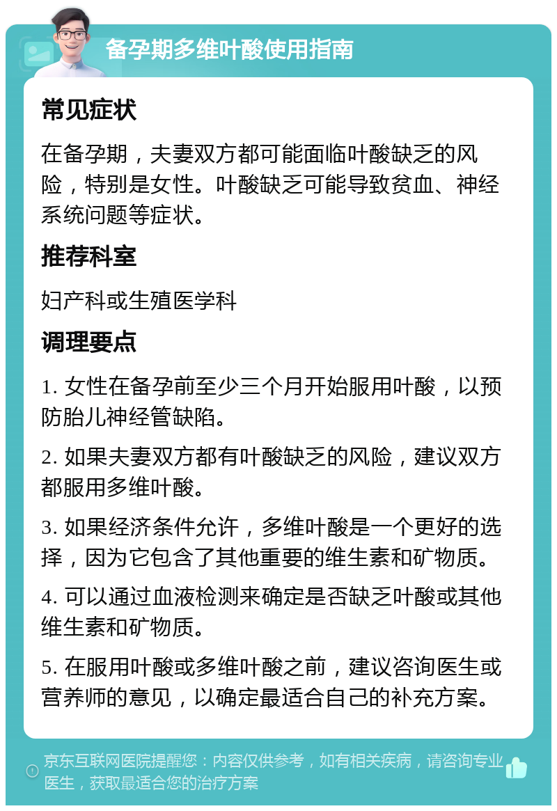 备孕期多维叶酸使用指南 常见症状 在备孕期，夫妻双方都可能面临叶酸缺乏的风险，特别是女性。叶酸缺乏可能导致贫血、神经系统问题等症状。 推荐科室 妇产科或生殖医学科 调理要点 1. 女性在备孕前至少三个月开始服用叶酸，以预防胎儿神经管缺陷。 2. 如果夫妻双方都有叶酸缺乏的风险，建议双方都服用多维叶酸。 3. 如果经济条件允许，多维叶酸是一个更好的选择，因为它包含了其他重要的维生素和矿物质。 4. 可以通过血液检测来确定是否缺乏叶酸或其他维生素和矿物质。 5. 在服用叶酸或多维叶酸之前，建议咨询医生或营养师的意见，以确定最适合自己的补充方案。