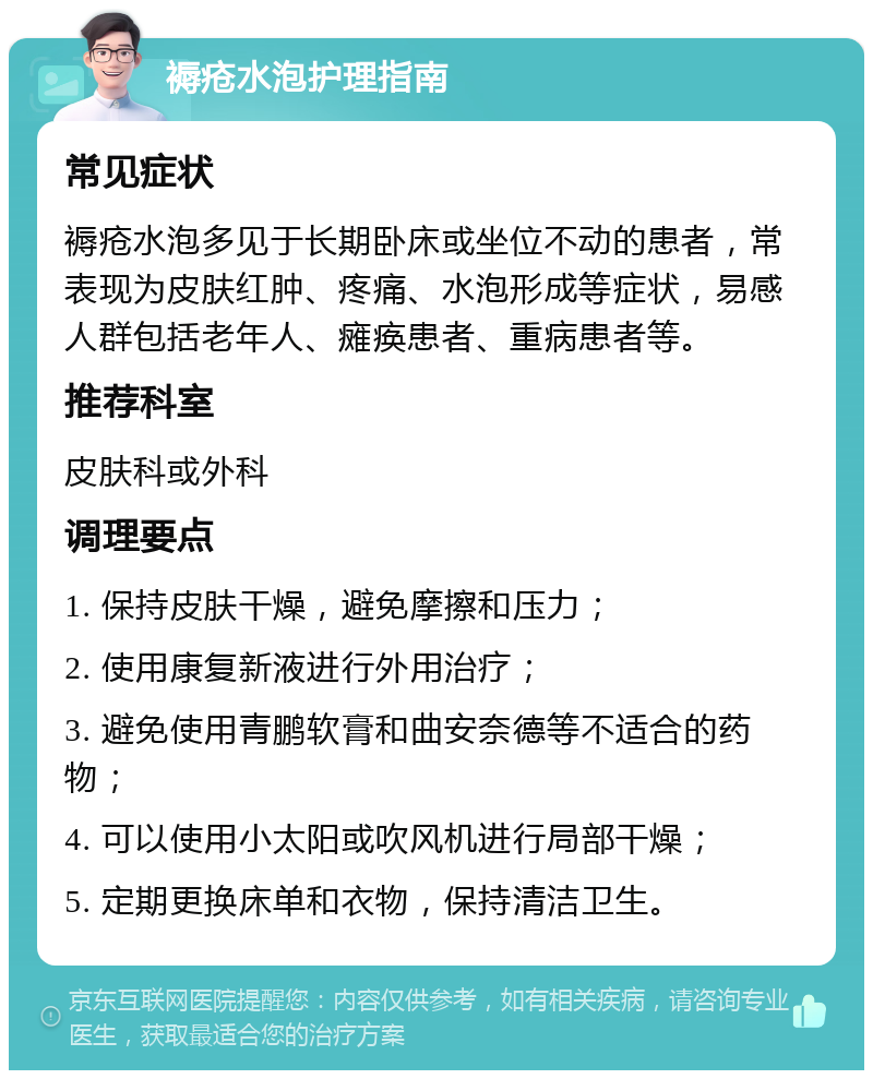 褥疮水泡护理指南 常见症状 褥疮水泡多见于长期卧床或坐位不动的患者，常表现为皮肤红肿、疼痛、水泡形成等症状，易感人群包括老年人、瘫痪患者、重病患者等。 推荐科室 皮肤科或外科 调理要点 1. 保持皮肤干燥，避免摩擦和压力； 2. 使用康复新液进行外用治疗； 3. 避免使用青鹏软膏和曲安奈德等不适合的药物； 4. 可以使用小太阳或吹风机进行局部干燥； 5. 定期更换床单和衣物，保持清洁卫生。