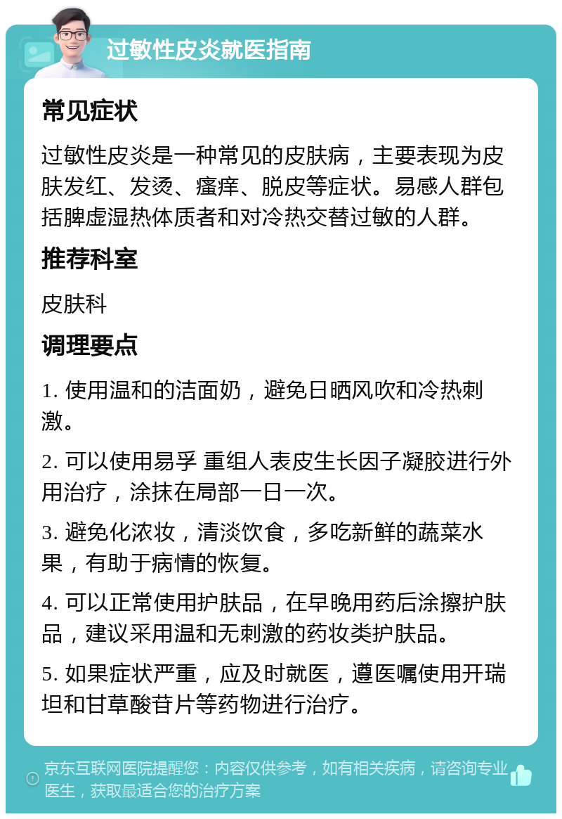 过敏性皮炎就医指南 常见症状 过敏性皮炎是一种常见的皮肤病，主要表现为皮肤发红、发烫、瘙痒、脱皮等症状。易感人群包括脾虚湿热体质者和对冷热交替过敏的人群。 推荐科室 皮肤科 调理要点 1. 使用温和的洁面奶，避免日晒风吹和冷热刺激。 2. 可以使用易孚 重组人表皮生长因子凝胶进行外用治疗，涂抹在局部一日一次。 3. 避免化浓妆，清淡饮食，多吃新鲜的蔬菜水果，有助于病情的恢复。 4. 可以正常使用护肤品，在早晚用药后涂擦护肤品，建议采用温和无刺激的药妆类护肤品。 5. 如果症状严重，应及时就医，遵医嘱使用开瑞坦和甘草酸苷片等药物进行治疗。