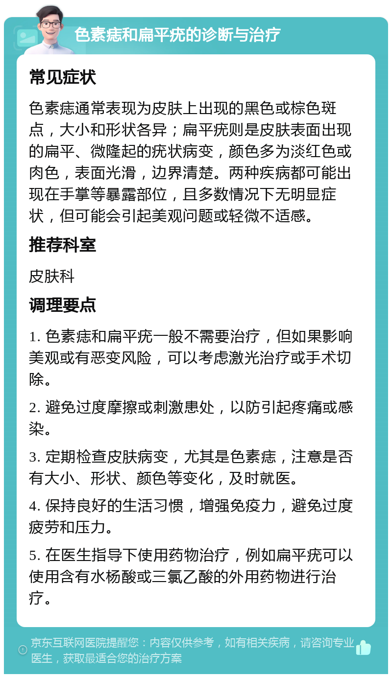 色素痣和扁平疣的诊断与治疗 常见症状 色素痣通常表现为皮肤上出现的黑色或棕色斑点，大小和形状各异；扁平疣则是皮肤表面出现的扁平、微隆起的疣状病变，颜色多为淡红色或肉色，表面光滑，边界清楚。两种疾病都可能出现在手掌等暴露部位，且多数情况下无明显症状，但可能会引起美观问题或轻微不适感。 推荐科室 皮肤科 调理要点 1. 色素痣和扁平疣一般不需要治疗，但如果影响美观或有恶变风险，可以考虑激光治疗或手术切除。 2. 避免过度摩擦或刺激患处，以防引起疼痛或感染。 3. 定期检查皮肤病变，尤其是色素痣，注意是否有大小、形状、颜色等变化，及时就医。 4. 保持良好的生活习惯，增强免疫力，避免过度疲劳和压力。 5. 在医生指导下使用药物治疗，例如扁平疣可以使用含有水杨酸或三氯乙酸的外用药物进行治疗。