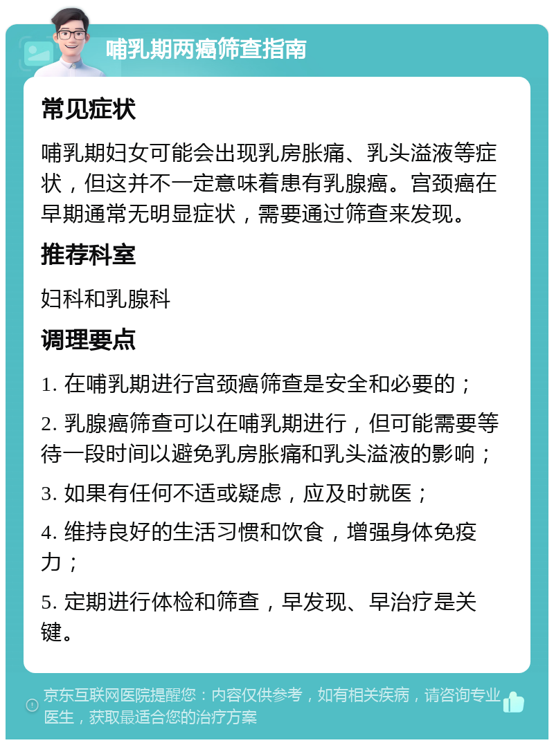 哺乳期两癌筛查指南 常见症状 哺乳期妇女可能会出现乳房胀痛、乳头溢液等症状，但这并不一定意味着患有乳腺癌。宫颈癌在早期通常无明显症状，需要通过筛查来发现。 推荐科室 妇科和乳腺科 调理要点 1. 在哺乳期进行宫颈癌筛查是安全和必要的； 2. 乳腺癌筛查可以在哺乳期进行，但可能需要等待一段时间以避免乳房胀痛和乳头溢液的影响； 3. 如果有任何不适或疑虑，应及时就医； 4. 维持良好的生活习惯和饮食，增强身体免疫力； 5. 定期进行体检和筛查，早发现、早治疗是关键。