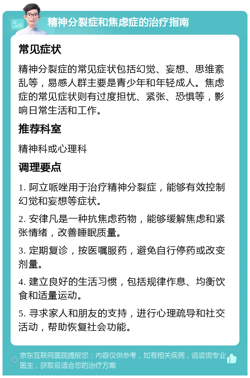 精神分裂症和焦虑症的治疗指南 常见症状 精神分裂症的常见症状包括幻觉、妄想、思维紊乱等，易感人群主要是青少年和年轻成人。焦虑症的常见症状则有过度担忧、紧张、恐惧等，影响日常生活和工作。 推荐科室 精神科或心理科 调理要点 1. 阿立哌唑用于治疗精神分裂症，能够有效控制幻觉和妄想等症状。 2. 安律凡是一种抗焦虑药物，能够缓解焦虑和紧张情绪，改善睡眠质量。 3. 定期复诊，按医嘱服药，避免自行停药或改变剂量。 4. 建立良好的生活习惯，包括规律作息、均衡饮食和适量运动。 5. 寻求家人和朋友的支持，进行心理疏导和社交活动，帮助恢复社会功能。