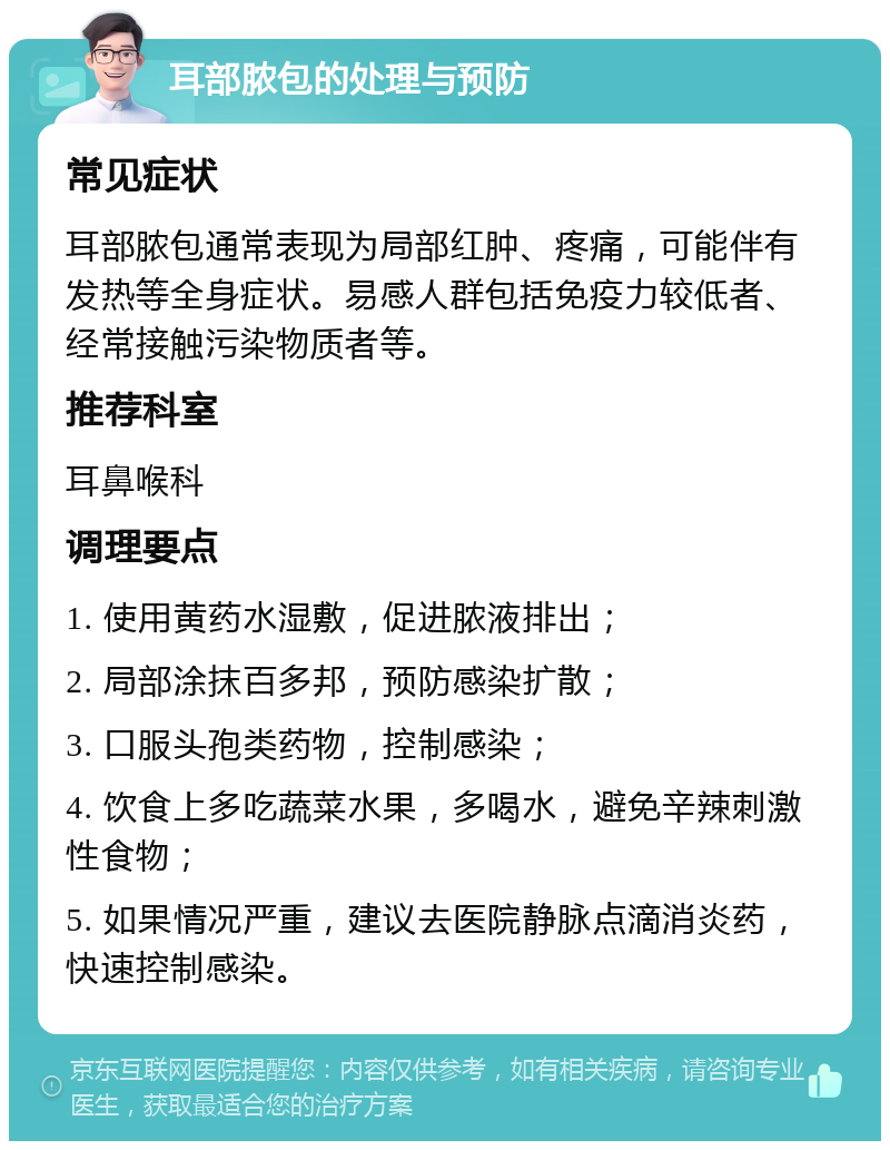 耳部脓包的处理与预防 常见症状 耳部脓包通常表现为局部红肿、疼痛，可能伴有发热等全身症状。易感人群包括免疫力较低者、经常接触污染物质者等。 推荐科室 耳鼻喉科 调理要点 1. 使用黄药水湿敷，促进脓液排出； 2. 局部涂抹百多邦，预防感染扩散； 3. 口服头孢类药物，控制感染； 4. 饮食上多吃蔬菜水果，多喝水，避免辛辣刺激性食物； 5. 如果情况严重，建议去医院静脉点滴消炎药，快速控制感染。